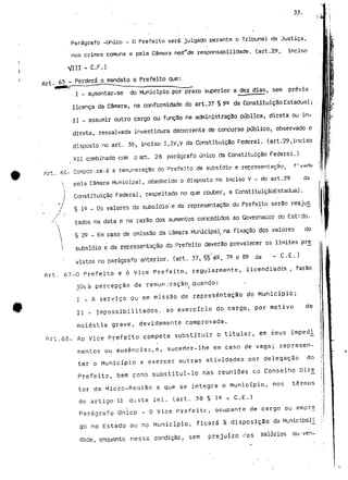 33. 
Parágrafo -Único - D Prefeito será julgado perante o Tribunal de Justiça, 
nos crimes comuns e pela Câmara noã"de responsabilidade, (art.29, inciso 
VIU - C.F.) 
Art, 65 - Perderáomandato o Prefeito que: 
. I - ausentar-se do Município por prazo superior a dez dias, sem prévia 
licença da Câmara, na conformidade do art.37 § 9^ da ConstituiçãoEstadual; 
II - assumir outro cargo ou função na administração pública, direta ou in-direta, 
ressalvada investidura decorrente de concurso público, observado o 
disposto no art. 38, inciso I,IV,V da Constituição Federal, (art."29,inciso 
XII combinado com o art. 28 parágrafo único da Constituição Federal.) 
/rt ££- CciTípor-cs-á 3 remuneração do Prefeito de subsídio e representação, f'varia 
a Câmara Municipal, obedecido o disposto no inciso V - do art.29 da 
Constituição Federal, respeitado no que couber, a ConstituiçãoEstadual. 
§ 3.0 _ os valores do subsídio" e da representação do Prefeito serão reajus^ 
tados na data e na razão dos aumentos concedidos ao Governador do Est'.do. 
§ 22 - Em caso de omissão da Câmara Municipal, na fixação dos valores do 
l subsídio e da representação do Prefeito deverão prevalecer os limites pré 
: vistos no parágrafo anterior, (art. 37, §§.6e, 7^ e B^ da - C . E . ) 
Art. 67-0 Prefeito e ò vice Prefeito, regularmente, licendiadcs , farão 
júsà percepção da remuneração quando: 
I - A serviço ou em missão de representação do Município; 
II - Impossibilitados; ao exercício do cargo, por motivo de 
moléstia grave, devidamente comprovada. 
Art.68- Ao Vice Prefeito compete substituir o titular, em seus impedi_ 
mentos ou ausências,e, suceder-lhe em caso de vaga; represen-tar 
o Município e exercer outras atividades por delegação do 
Prefeito, bem como substituí-lo nas reuniões co Conselho Dir£ 
tor da Micro-Reaião a que se integra o Município, nos termos 
do artigo U d^5ta lei. (art. 38 § ia T C . E . ) 
Parágrafo Único - O Vice Prefeitc, ocupante de cargo ou empre^ 
go no Estado ou no Município, ficará à disposição da Municipal! , 
dade, enquanto nessa condição, sem prejuízo dos salários ou ven- 
 