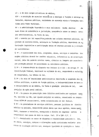 37. 
c) - a de dois cargos privativos de médico.; 
XIV - a proibição de acumular estenc)e-se a empregos e funções e abrange au 
tarquías, empresas públicas, sociedades de economia mista e fundações man-tidas 
pelo Poder Municipal. - 
XV - a administração fazendária e seus servidores terão dentro' de 
suas áreas de competência e jurisdição, precedência sobre os demais seto-res 
administrativos, na forma da lei; 
XVI - somente por lei específica, poderão ser criadas empresas públicas, sei 
ciedade de economia mista, autarquia ou fundação pública, dependendo de au 
torização legislativa a participação delas em empresa privada ou a criação 
§ 1^ _ A publicidade dos atos, programas, obras, serviços e campanhas dos 
órgãos públicos deverá ter caráter educativo, informativo ou de orientação 
social, dela não podendo constar nomes, símbolos ou imagens qUe caracteri-zem 
promoção pessoal de autoridades ou servidores públicos. 
§ 22 - A inobservância do disposto nos incisos II e III - do artigo 37 cia 
Constituição Federal, implicará na nulidade do ato, respondendo a autoridj* 
de responsável, nos termos da lei. 
§ 3^ _ Os atos de improbidade administrativa importarão a suspensão dos d^ 
reitos políticos, a perda da função pública, a indisponibílidade de bens e 
o ressarcimento ao ao erário, na forma e gradação prevista em lei, sem 
prejuízo da ação penal cabível. 
§ 4^ _ os prazos de prescrição para ilícitos praticadas por qualquer agen 
te, servidor ou não, que causem prejuízo ao erário, ressalvadas as respec-tivas- 
ações,cfe ressarcimento, serão estabelecidos em lei .federal. 
§ 5e ^ AS prestadoras de serviços públicos, pessoas jurídicas de direito 
público ou privado, responderão pelos danos que seus agentes, nessa qual_i_ 
dade, causarem a terceiros, assegurado o direito de regresso " contra o 
responsável nos casos de dolo ou culpa. (art. 37-e §^- C.F. ) 
§ fg - Ressalvados os casos de dispensa e inexibilidade prevista e.,, lei, 
as obras, serviços, compras e alienações serão contratadas mediante pro-cesso 
de licitação pública que, assegure igualdade de condições a tocJur- 
 