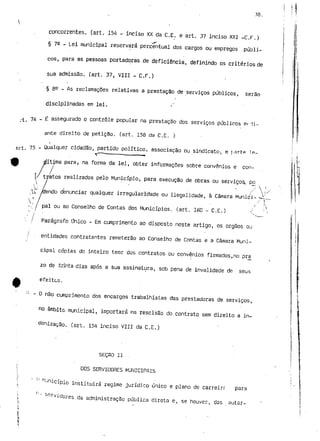 38. 
concorrentes, (art. 154 - inciso XX da C,E. e art. 37 inciso XXI -C.r.) 
§ 76 - Lei municipal reservará .percentual dos cargos ou empregos públi-cos, 
para as pessoas portadoras de deficiência, definindo os critérios de 
sua admissão, (art. 37, VIII - C.F.) 
§ 8^ - As reclamações relativas a prestação de serviços públicos, serão 
disciplinadas em lei. 
. 74 _ £ assegurado o controle popular na prestação dos serviços públicos wrii-ante 
direito de petição, (art. 158 da C.E. ) 
- 75 - Qualquer cidadão, partido política, associação ou sindicato, e parte IR-rfítifna 
para í na forma da lei, obter informações sobre convénios e con-y 
tratos realizados pelo Município, para execução de obras ou serviços, p£ 
' ' ' /"  
endo denunciar qualquer irregularidade ou ilegalidade, à Câmara Muniçi- -~V- 
'.' l pai ou ao Conselho de Contas dos Municípios, (art. 160 - C.E.) o Único entidades contratantes remeterão ao Conselho de Contas e a Câmara Muni-cipal 
cópias do inteiro teor dos contratos ou convénios firmados,no pra 
zo de .trinta dias após a sua assinatura, sob pena de invalidade de seus 
e feitos. 
''• - O não cumprimento dos encargos trabalhistas das prestadoras de serviços, 
no âmbito municipal, importará na rescisão do contrato sem direito a in-denização. 
(art. 154 inciso VIII da C.E.) 
SEÇRO li . 
DOS SERVIDORES MUNICIPAIS 
'•-Jnicípio instituirá regime jurídico único e plano de carreirr para 
°-rvídores da administração pública direta e, se houver, das autar- 
 