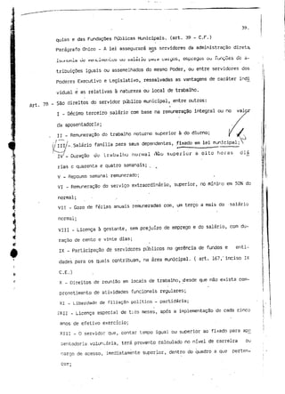 l 
39. 
qulas e das Fundações Públicas Municipais, (art. 39 - C.r.) 
Parágrafo Único - A lei assegurará aos servidores da administração direta, 
Ibui iUtli,Lh utí Vtíl tCiliiçH ItUS UU sdiai'Iu (Jdi.d CdiÇjOS, efHpièGÚS Ou PunCÕâS de: d-tribuições 
iguais ou assemelhados do mesmo Poder, ou entre servidores dos 
Poderes Executivo e Legislativo, ressalvadas as vantagens de caráter indi 
vidual e as relativas à natureza ou local de trabalho. 
78 - São direitos do servidor público municipal, entre outros: 
I - Décimo terceiro salário com base na remuneração integral ou no valor 
da aposentadoria; 
II - Remuneração do trabalho noturno superior à do diurno; 
(/III/-.Salário família para seus dependentes, fixado em lei municipal; 
* _ 
*ç IV - Duração u u l r a b a 111 u n u r 111 a l r>ã o superior a oito horas d i ai 
rias e quarenta e quatro semanais; 
V - Repouso semanal remunerado; 
VI - Remuneração do serviço extraordinário, superior, no mínimo em 50% do 
tÁ normal; 
*• " 
í VII - Gozo de férias anuais remuneradas com, um terço a mais do -salário 
A normal; 
:4 VIII - Licença à gestante, sem prejuízo de emprego e do salário, com du- 
4 ração de cento e vinte dias; 
•S 
A IX - Participação de servidores públicos na gerência de fundos e enti-dades 
para os quais contribuam, na área municipal. ( art. 167," inciso IX 
* C.E;) 
F X - Direitos de reunião em locais de trabalho, desde que não exista com-prometimento 
de atividades funcionais regulares; 
XI - Liberdade de filiação político - partidária; 
vfXii - Licença especial de tios meses, após a implementação de cada cinco 
anos de efetivo exercício; 
XIII - O servidor que, contar tempo igual ou superior ao fixado para ap£ 
Dentadoria voluntária, terá provento calculado no nível de carreira ou 
cargo de acesso, imediatamente superior,, dentro do quadro a que perten-cer: 
 