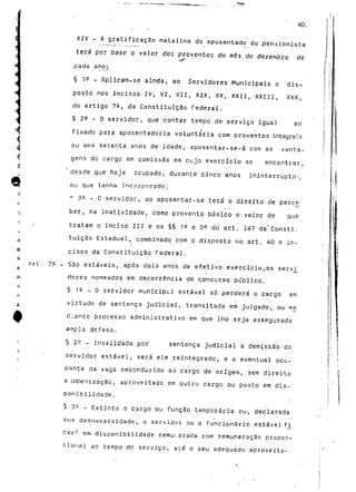 40. 
XIV - A gratificação natalina do aposentado ou pensionista 
terá por base o vajor dos proventos do mós de dezembro de 
>,(* 
cada anoj 
§ 19 - Aplicam-se ainda, ao Servidores Municipais o dis-posto 
nos incisos IV, VI, VII, XIX, XX, XXII, XXIII, XXX, 
do artigo 72, da Constituição Federal. 
§ 22 - O servidor, ,que contar tempo de serviço igual ao 
fixado para aposentadoria voluntária com proventos integrais 
ou aos setenta anos de idade, aposentar-se-á com as vanta-gens 
do cargo em comissão em cujo exercício se encontrar; 
desde que haja ocupado, durante cinco anos ininterrupto1-, 
ou que tenha incorporado. 
" 3 9 - 0 servidor, ao aposentar-se terá o direito de perc_e 
ber, na inatividade, como provento básico o valor de que 
tratam o inciso III e os §§ 19 e 2^ do art. 167 da'Consti-tuição 
Estadual, combinado com o disposto no art. 40 e in-r 
cisos da Constituição Federal. 
Art. 79 - São estáveis, após dois anos de efetivo exercício,os servi 
dores nomeados em decorrência de concurso público. 
§ 1 e _ o servidor municipt.1 estável só perderá o cargo em 
virtude de sentença judicial, transii tada em julgado, ou me— 
diante processo administrativo em que lhe seja assegurada 
ampla defesa. 
§2^ -invalidada por sentença judicial a demissão do 
servidor estável, se.rá ele reintegrado, e o eventual ocu-pante 
da vaga reconduzida ao cargo de origem, sem direito 
a irtíenização, aproveitado em outro cargo ou posto em dis-ponibilidade. 
§ 35 - Extinto o cargo ou função temporária ou, declarada 
sua desnecessidade, o servidor ou o funcionário estável fi^ 
car^ em disponibilidade remui.erada com remuneração propor-cional 
ao tempo de serviço, até o seu adequado aproveita- 
 