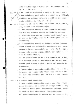 Al. 
mento em outro cargo ou função-, (art. 41 e parágrafos da 
C. F. e 172 da C. E. ) 
80 -//A lei fixará os vencimentos ou salários dos servidores pú-l 
blicos municipais, sendo vedada a concessão de gratificarão, 
/y1 $J ^ /s ou quaisquer vantagens pecuniárias por decreto 
j o admistrativo. (art. 173 - C.E.) 
81 - Ao servidor público municipal, em exercício de mandato el£ 
tivo, aplicam-se as seguintes regras: 
I - tratando-se de mandato eletivo federal ou estadual, fjL 
cará afastado do cargo, emprego ou função que exerçam; 
II 'investido no mandato de Prefeito, será afastado do ca_r 
A§§ go, emprego ou função, sendo-lhe facultado optar pela sua 
remuneração; 
,^CII - investido no mandato de Vereador, havendo compatibi-lidade 
de horários, perceberá as vantagens de seu cargo, 
emprego ou função, sem prejuízo de remuneração do cargo £ 
letivo, e não havendo compatibilidade, será aplicada a 
norma do inciso anterior; 
IV - em qualquer caso que exija o afastamento para o exe£ 
cicio de mandato eletivo, seu tempo de serviço será conta^ 
do para todos os efeitos legais, exceto para promoção por 
merecimento; 
*• V - para efeito de benefício previdenciário, no caso de a_ • 
fastamento, os valores serão determinados como se em efe-tivo 
exercício estivesse, (art. 38 da C.F. e 175, inciso 
II - C.E.) 
G2 - Q servidor será aposentado: 
I - por invalidez permanente, sendo os proventos integrais, 
quando decorrentes de acidentes em serviço, moléstia pr£ 
fissional ou doença grave, contagiosa ou incurável, espe-cificada.. 
em lei e proporcionais nos demais casos; 
II - compulsoriamente, aos setenta anos de idade, com pró 
 
