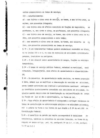 42. 
ventos proporcionais ao tempo de serviço; 
III - voluntariamente: 
a) - aos trinta e cinco anos de serviço, se homem, e aos tr:.nta anos, se 
mulher, com proventos integrais; 
b) - aos trinta anos de efetivo exercício em funções de magistério, se 
professor, e, aos vinte e cinco, se professora, com proventos integrais; 
c) - aos trinta anos de serviço, se homem, aos vinte e cinco anos se mu-lher, 
com proventos proporcionais a este tenípo; 
d) - aos sessenta e cinco anos de idade, se homem, aos sessenta se mu 
lher, com proventos proporcionais ao tempo de serviço; 
§ 12 - A Lei Complementar Federal poderá estabelecer excessões ao dispq^ 
.. to no inciso III a e c, no caso do exercício de ativldades consideradas 
"l 
penosas, insalubres ou perigosas. 
§ 22 - A lei disporá sobre aposentadoria em cargos, funções ou empregos 
temporários; 
§ 39 - Q tempo de serviço público federal, estadual ou municipal, será 
computado, integralmente, para efeito de aposentadoria e disponibilida-de; 
§ 42 _ os proventos da aposentadoria serão revistos, na mesma proporção 
e data, sempre que se modificar a remuneração do servidor em atividade, 
sendo também estendidos aos'inativos e pensionistas quaisquer vantagens 
ou benefícios posteriormente concedidos aos servidores em atividade, in-clusive 
quando decorrentes da transformação ou reclassificação do cargo 
ou função em que se deu a aposentadoria, na forma da lei. ' 
§ 59 - Para efeito de aposentadoria é assegurada a contagem recíproca do 
tempo de contribuição na administração pública e na atividade privada, ru 
ral e urbana na forma e nos termos do que dispõe o § 22 do art.202 da 
Constituição Federal. 
§ 6 e _ o benefício da pensão por morte corresponderá à totalidade de 
vencimentos, salários ou proventos do servidor falecido, na forma do pá 
rágrafo 4° deste artigo. ;art. 40, parágrafo 5^ da C-.F. e 168, parágra- - 
fo 59 da C.E.) 
 