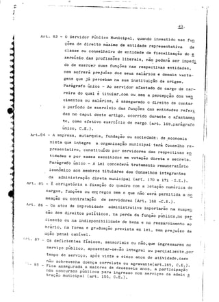 43. 
Art. 83 - O Servidor Publico Municipal, quando investido nas fun 
coes de direito máximo de entidade representativa de 
classe ou conselheiro de entidade de fiscalização do e_ 
xercício das profissões liberais, não poderá ser imped_i 
do de exercer suas funções nas respectivas entidades, 
nem sofrerá prejuízo dos seus salários e demais vanta-gens 
que já percebam na sua instituição de origem. 
Parágrafo único - Ao servidor afastado do cargo de car-reira 
do qual é titular,com ou sem a percepção dos ven 
cimentos ou salários, é assegurado o direito de contar 
o período de exercício das funções das entidades referi_ 
das no caput deste artigo, ocorrido durante o afastamen 
to, como efetivo exercício do cargo (art. 169,parágrafo 
único, C.E.). 
Art.84 - A empresa, autarquia, fundação ou sociedade',- de geconomia 
mista que integre a organização municipal terá Conselho re-presentativo, 
constituído por servidores das respectivas en 
tidades e por esses escolhidos em votação direta e secreta. 
Parágrafo único - A Lei concederá tratamento remuneratório 
isonõmico aos membros titulares dos Conselhos integrantes 
da administração direta municipal (art. 170 e 171 -C.E.). 
Art. 85 - É obrigatória a fixação do quadro com a lotação numérica de 
cargos, funções ou ernf regos sem o que não será permitida a no 
meação ou contratação de servidores (Art. 168 -C.E.). 
Art. 86 - Os atos de improbidade administrativa importarão na suspen 
são dos direitos políticos, na perda da função pública,no per_ 
ciimento ou na indisponibilidade de bens e no ressarcimento ao 
erário, na forma e graduação prevista em lei, sem prejuízo da 
ação penal cabível. 
-..'"L. sv - QS deficientes fisicos, sensoriais ou não,que ingressarem no 
serviço publico, aposentar-se-ao integral ou parcialmente,por 
tempo de serviço, após vinte e cinco anos de atividade,caso 
não sobrevenha doença correlata ou agravante(art.165, C.E.). 
• -. 88 - Fica assegurada a maiores de dezesseis anos, a participação 
nos concursos públicos para ingresso nos serviços da admin £ 
traçao municipal (art. 155, C.E.), 
 