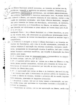 47, 
óg -A Câmara Municipal poderá solicitar, ao Conselho de Contas dos Mu 
f /nicípios, inspeção e auditoria de natureza contabil, financeira,or 
'J çamentária, operacionalle. patrimonial, nas unidades administrativas, 
dos poderes Legislativo e Executivo municipais (art. 78,inciso IV/CE). 
100 -Caberá à câmara, por maioria absoluta de seus membros, sustar a ex£ 
cução de contratos celebrados pelo Poder Publico Municipal, impugna-dos 
pelo Conselho de Contas dos Municípios, solicitando, de imediato, 
ao Poder Executivo ou à Presidência da Câmara, as medidas cabíveis, 
que deverão ser efetivadas no prazo máximo de trinta dias.(art.78,§§ 
/ ifi e 2e C.E.) 
parágrafo Único - Se a Câmara Municipal ou o Poder Executivo, no pra-zo 
de trinta dias, não efetivarem as providências determinadas neste 
artigo, o Conselho de Contas dos Municípios adotara as medidas lega:? s 
compatíveis. 
101 - O Prefeito é obrigado a enviar à Camará Municipal e ao Conselho de 
Contas dos Municípios, até o dia 15 do mês subsequente, prestação de 
contas relativa à aplicação dos recursos recebidos, inclusive convé-nios, 
acompanhada da documentação alusiva a matéria, bem como racibos, 
notas fiscais e extratos bancários, que ficarão à disposição dos Vere-adores 
para exame. 
§ 1 2 - Constitua crime de responsabilidade a inobservância do dispos-to 
neste artigo, (art.42, §15 da C.E.) 
§ 22 - O parecer prévio sobre as contas que a Mesa da câmara e o Pr£ 
feito devem prestar anualmente, emitido pelo Conselho de Contas dos 
Municípios só deixara de prevalecer por decisão de dois terços dos 
membros da câmara Municipal. 
§ 32 - A apreciação das contas da Mesa e do Prefeito, dar-se-á no pra 
^ de trinta dias apôs o recebimento do parecer prévio do Conselho ou, 
i. o L ando a câmara em recesso, durante o primeiro mês da sessão legisla-tiva 
imediata, obsevados os seguintes preceitos: 
- - decorrido o prazo, sem que se tenha tomado a deliberação, as con-t-^ 
i; serão tidas como aprovadas ou rejeitadas conforme a conclusão do 
i'<'recer do Conselho. 
Rejeitadas as contas, com ou sem apreciação da Câmara, serão elas 
 
