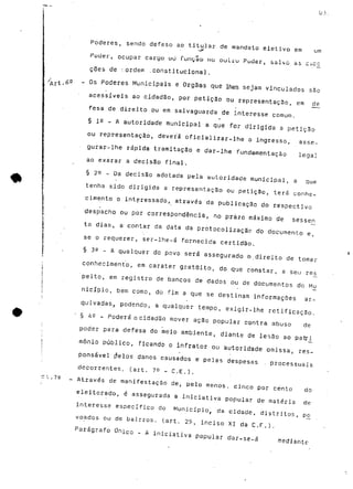 03 
Poderes, sendo defeso ao tit-.u:*'lar d-e mandato eletivo em um 
Puder, ocupar cargo uú função no oul.ru Puder, Salvo as cxc£ 
coes de :.ordem ..constitucional. 
Os Poderes Municipais e Orgãas que lhes sejam vinculados são 
acessíveis ao cidadão, por petição ou representação, em de 
fesa de direito ou em salvaguarda de interesse comum. 
§ je - A autoridade municipal a que for dirigida a petição 
ou representação, deverá oficializar-lhe o ingresso, asse-gurar- 
lhe rápida tramitação e dar-lhe fundamentação legal 
ao exarar a decisão final. 
§ 22 - Da decisão adotada pela autoridade municipal, a que 
tenha sido dirigida a representação ou petição, terá conhe-cimento 
o interessado, através da publicação do respectivo 
•despacho ou por correspondência, no prazo máximo de sessen 
ta dias, a contar da data da protocolizaçãc do documento e, 
se o requerer, ser-lhe-á fornecida certidão. 
§ 3^ - A qualquer do povo será assegurado o.direito de tomar 
conhecimento, em carater gratuito, do que constar, a seu rés 
peito, em registro de bancos de dados ou de documentos do Mu 
nicípio, bem como, do fim a que se destinam informações ar-quivadas, 
podendo, a qualquer tempo, exigir-lhe retificação. 
§ 42 - Poderá o cidadão mover ação popular contra abuso de 
poder para defesa do meio ambiente, diante de lesão ao patri 
mônio público, ficando o infrator ou autoridade omissa, res-ponsável 
prelos danos causados e pelas despesas . processuais 
decorrentes, (art. 70 _ C.E.). 
Através de manifestação de, pelo menos, cinco por cento do 
eleitorado, é assegurada a iniciativa popular de matéria de 
interesse específico do Município, da cidade, distritos, pó 
voados ou de bairros, (art. 29, inciso XI da C.F.). 
Parágrafo Único - A iniciativa popular dar-se-á mediante 
 
