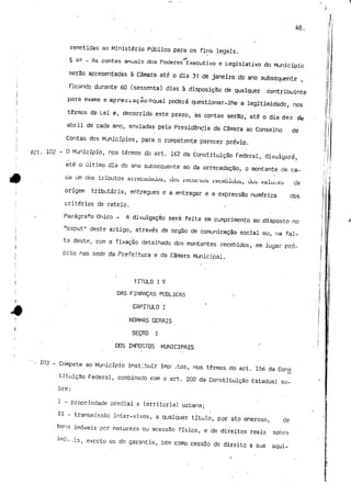 40. 
remetidas ao Ministério Público para os fins legais. 
§ 4° _ As contas anuais dos Poderes Executivo e Legislativo do Município 
serão apresentadas à Câmara -até o dia 31 de janeiro do ano subsequente , 
ficando durante 60 (sessenta) dias à disposição de qualquer contribuinte 
para exame e apreciaçãooqual poderá questionar-lhe a legitimidade, nos 
termos da Lei e, decorrido este prazo, as-contas serão, até o dia dez .ife 
abril de cada ano, enviadas pela Presidência da Câmara ao Conselho de 
Contas dos Municípios, para o competente parecer prévio. 
1P2 - ° Município, nos termos do art. 162 da Constituição Federal, divulgará, 
até o último dia do ano subsequente ao da arrecadação, o montante de ca-da 
um dos tributos arrecauauus, uub rttcurbui? reuebiuub, uuS valuj.es uê 
origem tributária, entregues e a entragar e a expressão numérica dos 
critérios de rateio. 
Parágrafo Único - A divulgação será feita em cumprimento ao disposto no 
"caput" deste artigo, através de órgão de comunicação social ou, na fal-ta 
deste, com a fixação detalhada dos montantes recebidos, em lugar pró-prio 
nas sede da Prefeitura e da Câmara Municipal. 
TITULO l V 
DAS FINANÇAS PUBLICAS 
CAPÍTULO I 
. NORMAS GERAIS 
SEÇflO I 
DOS IMPOSTOS MUNICIPAIS 
103 - Compete ao Município instituir impc;tos, nos termos do art. 156 da Cons 
tituição Federal, combinado com o art. 202 da Constituição Estadual so-bre 
: 
I - propriedade predial e territorial urbana; 
II - transmissão inter-vivos, a qualquer título, por ato oneroso, de 
bens imóveis por natureza ou acessão física, e de direitos reais sobre 
ó-.-jis, exceto os de garantia, bem como cessSo de direito a sua aqui- 
 