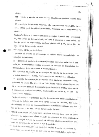 49. 
sição; 
JII - vendas a varejo, de combustíveis líquidos ou gasosos, exceto óleo 
'«^ 
dieesel. 
IV - serviços de qualquer natureza, não compreendidos no art.155, inci-so 
I, letra t>, da Constituição Federal, definidos em Lei Complementar Fe 
deral. • 
Parágrafo Único - O imposto previsto no inciso I poderá ser progressi 
vo, nos termos de lei municipal, de forma a assegurar o cumprimento da 
função social da propriedade, conforme disposto no § 42, inciso II, do 
art. 182 da Constituição Federal. 
104 - Pertencem, ainda, ao Município: 
I parcela dp produto de arrecadação do imposto sobre a proprieiiaue ue 
veículos automotores; 
II - parcela do produto de arrecadação sobre operações relativas à cir-culação 
de mercadoria e sobre prestação de serviços de transportes in-terestaduais, 
intermunicipais e de comunicações; 
III - parcela do produto da arrecadação do imposto da União sobre pro-priedade 
territorial rural, relativamente aos imóveis nele situados; 
IV - parcela da arrecadação do imposto sobre produtos industrializados, 
previsto no inciso II, art. 159 da Constituiao Federal obedecido seu§3^; 
IV - parcela do produto dá arrecadação do imposto da União, sobre renda 
e provento de qualquer natureza, estabelecido no inciso I, art.158 da 
Constituição Federal. 
Parágrafo Único - As parcelas que lhe forem devidas serão creditadas em 
conta do ML ícípio, nos dias dez e vinte e cinco de cada mês, sob pena 
de incorrer em crime de responsabilidade a autoridade faltosa, nos ter-mos 
do inciso IV do art. 198 da Constituição Estadual. 
• - Poderá o Município instituir contribuição de melhoria decorrente'de obras 
publicas, ou estabelecer-taxas em razão do exercício do poder cfc polícia oj 
Pela utilização efetiva ou eventual de serviços públicos específicos pres 
tacos a o contribuinte'ou-postos•a s u a disposição. - . . . 
A -administração tributária do Município deverá dotar-se Je recursos hu-r"-'- 
ZK e materiais neces-ários ao exercício de suas atribuições, principal- 
 