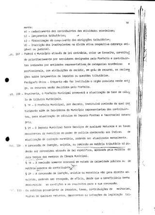 ..rt. 
50 
mente: 
a) - cadastramento dos contribuintes das atividades económicas; 
b) - lançamentos tributários; -,r' 
c) - fiscalização do cuinui isento da3 obrigaçCss tributária?; 
d) - Inscrição dos inadimplentes na dívida ativa respectiva cobrança ami-gável 
ou judicial. 
107 - Poderá o Município através de lei ordinária, criar um Conselho, constituí 
do prioritariamente por servidores designados pelo Prefeito e contribuin-tes 
indicados por entidades representativas de categorias económicas e 
profissionais, com atribuições de decidir, em grau de recurso, as reclama 
£ões sobre lançamentos de impostos ou questões tributárias. 
Parágrafo Único ~ Enquanto não for instituído o órgão previsto neste artj. 
go. os recursos serão decididos pelo Prefeito. 
108 - Anualmente, o Prefeito Municipal promoverá a atualização da base de cáluu 
Io de tributos Municipais. 
§ IQ _ Q Prefeito Municipal, per decreto, instituirá comissão da qual pa£ 
ticiparão além de Servidores do Município representantes dos contribuin-tes, 
para atualização de cálculos do Imposto Predial e Territorial Urbano 
IPTU. 
§ 22 - O Imposto Municipal Sobre Serviços de qualquer Natureza e as taxas 
decorrentes do exercício do poder de polícia obedecerão aos índices de 
atuzlização de correção monetária, podendo ser atualizados mensalmente. 
109 - A concessão de isenção, anistia, ou remissão-em matéria tributária só po-derão 
ser concedidas através de lei específica, aprovada pela maioria de 
uois terços dos membros da Câmara Municipal. 
§ 1S _ À remissão somente ocorrerá em estado de calamidade pública ou de 
notória!' p_o*Lb-r-e za do contribuinte- .^A ''•.- 
§ 25 - A concessão de isenção, anistia ou moratória não gera direito ad-quirido, 
podendo ser revogada, de ofício, desde que o beneficiário tenha 
descumprido as condições e os requisitos para a sua concessão. 
110 - Os créditos proveniente de impostos, taxas, contribuições de melhorias, 
multas de qualquer natureza, decorrentes cê infrações da legislação tri- 
 
