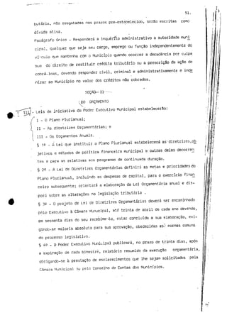 51. 
butária, nSo resgatadas nos prazos pre-estabelecido, serão escritas como 
dívida ativa. 
Parágrafo Único - Responderá a inquérito administrativo a autoridade muni 
cipal, qualquer que seja seu cargo, emprego ou função independentemente do 
vínculo que mantenha com o Município quando ocorrer a decadência por culpa 
sua do direito de restituir crédito tributário o.u a prescrição da ação de 
cobrá-loas, devendo responder civil, criminal e administrativamente e inde_ 
nizar ao Município no valor dos créditos não cobrados. 
SEÇRO— II—- - 
i.DO ORÇAMENTO 
- Leis de iniciativa do Poder Executivo Municipal estabelecerão: 
I - O Plano Plurianual; 
II - As diretrizes Orçamentarias; e 
III - Os Orçamentos Anuais. 
§ 12 - A Lei que instituir o Plano Plurianual estebelecerá as'diretrizes,ob^ 
jetivos e métodos de política financeira municipal e outras delas decorrer^ 
tes e para as relativas aos programas de continuada duração. 
§ 2^ - A Lei de Diretrizes Orçamentarias definirá as metas e prioridades do 
Plano Plurianual, incluindo as despesas de capital, para o exercício finan_ 
ceiro subsequente; orientara a elaboração da Lei Orçamentaria anual e dis-porá 
sobre as alterações na legislação tributária . 
§ 32 - o projeto de Lei de Diretrizes Orçamentarias deverá ser encaminhado 
pêlo Executivo à Câmara Munucipal, até trinta de abril de cada ano devendo, 
em sessenta dias do seu recebimento, estar concluída a sua elaboração, exi-gindo- 
se maioria absoluta para sua aprovação, obedecidas as/: normas comuns 
rio processo legislativo. 
§ 4 2 - 0 Poder Executivo Municipal publicará, no prazo de trinta dias, após 
a expiração de cada bimestre, relatório resumido da execução orçamentaria, 
cbrigando-se à prestação de esclarecimentos que lhe sejam solicitados pela 
Câmara Municipal ou pelo Conselho de Contas dos Municípios. 
 