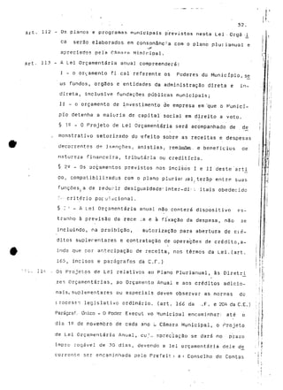 : 52. 
Art. 112 - Os planos e programas municipais previstos nes-ta Lei Orgâ <i 
ca serão elaborados em consonância com o plano pluiianual e 
apreciado? pela Câmara Minírripal. 
113 - A Lei Orçamentaria anual compreenderá: 
I - o ornamento fi cal referente os Poderes do Município, se 
us fundos, órgãos e entidades da administração direta e in-direta, 
inclusive fundações públicas municipais; 
II - o orçamento de investimento de empresa em 'que o Municí-pio 
detenha a maioria de capital social em direito a voto. 
§ 1° _ o Projeto de Lei Orçamentaria será acompanhado de de 
. monstrativo setorizado do -efeito sobre as receitas e despesas 
decorrentes de isenções, anistias. remissões, e benefícios de 
natureza financeira, tributária ou creditícia. 
§ 2S - Os orçamentos previstos nos incisos I e II deste arti 
•go, compatibilizados com o plano pluriar jal,terão entre suas 
funções a de redurir desigualdade' inter-di:- l itais obedecida 
:"" critério populacional. 
§ J ' - A Lei Orçamentaria anual não conterá dispositivo es-tranho 
ã previsão da rece :a e à fixação da despesa, não se 
incluindo, na proibição, autorização para abertura de cié-ditos 
suplementares e contratação de operações de crédito,a-inda 
que por antecipação de receita, nos termos da Lei.(art. 
165, incisos e parágrafos da C.F.) 
li'- - Os Projetos de Lei relativos ao Plano Plurianual, às Diretrj^ 
zes Orçamentarias, ao Orçamento Anual e aos créditos adicio-nais, 
suplementares ou especiais devem observar as normas do 
processo legislativo ordinário, (art. 166 da -.F. e 204 da C,E.) 
Parágraf, Onico - O Potíer Execut vo Municipal encaminhar: até o 
; : i 
dia 15 de novembro de cada ano u Câmara Municipal, o Projeto ;j £ 
de Lei Orçamentaria Anual, eu;.* spreciação se dará no prazo j | 
' i i 
impro rogável de 30 dias, devendo a lei orçamentaria dele de_ ; r ç 
' ! r 
corrente ser encaminhada pelo Prefeit:i a i Conselho de Contas M 
 