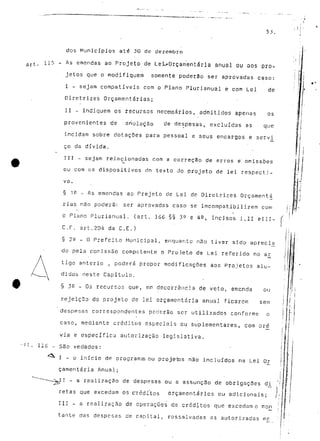 dos Municípios até 30 de dezembro 
ftrt. i15 ~ As erTíendss ao Projeto de Lei^Orçamentárla anual ou aos pró-jetos 
que o modifiquem somente poderão ser aprovadas caso: 
I - sejam compatíveis com o Plano Plurianual e com Lei de 
Diretrizes Orçamentarias; 
II - indiquem os recursos necessários, admitidos apenas os 
provenientes de anulação de despesas, excluídas as que 
incidam sobre dotações para pessoal e seus encargos e servi 
ço da dívida. 
III - sejam relacionadas corn a correçSo de erros e" omissões 
ou com os dispositivos dn texto do projeto de lei respecti-va 
. 
§ 1^ - As emendas ao Prejeto de Lei de Diretrizes Orçamenta 
rias não poderá r. ser aprovadas caso se imcornpatibilizem com 
o Plano Plurianual. (art. 166 §§ 3^ e 4^, incisos I,II elll- 
C.f. art.204 da C.E.) 
§ 22 _ o Prefeito Municipal, enquanto não tiver sido aprecia 
do pela comissSo competente o Projeto de Lei- referido no ar 
tigo anterio , poderá propor modificações aos Projetos alu-didos 
neste Capítulo. 
§ 3e - Os recursos que, em decorrência de veto, emenda ou 
rejeição do projeto de lei orçamentaria anual ficarem sem 
despesas correspondentes poderão ser utilizados conforme o 
caso, mediante créditos especiais ou suplementares, com pré 
via e específica autorização legislativa. 
- São vedados: 
•^ I - o início de programsou projetas não incluídos na Lei Or 
çamentária Anual; 
^11 - a realização de despesas ou a assunção de obrigações di 
retas que excedam os créditos orçamentários ou adicionais; 
III - a realização de operações de créditos que excedam o mon 
tante das despesas de capital, ressalvadas as autorizadas me 
í 
/ 
 