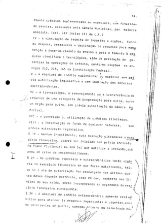 54. 
diante créditos suplementares ou especiais, com finalida-de 
precisa, aprovados pela Cornara 'Municipal, por maioria 
absoluta, (art. 167 inciso III da C.F.) 
IV - a vinculação de receita de impostos a órgãos, fundo 
ou despesa, ressalvada a destinação de recursos para manu 
tenção e desenvolvimento do ensino e para o fomento à pés 
quisa científica e tecnológica, além da prestação de ga-rantias 
às operações "de crédito, conforme dispõem os ar-tigos 
212, 218, 165 da Constituição Federal.- 
 - a abertura de credito suplementar v — 
via autorização legislativa e sem indicação dos recursos 
correspondentes. 
VI - a transposição, o remanejamento ou a transferência de 
f _ recursos de uma categoria de programação para outra, ou de 
m órgão para outro, sern p.cévia autorização da Câmara Mu 
nicipai. 
VI! - a concessão ou utilização cie créditos ilimitados. 
VIII - a instituição de fundo de qualquer natureza, sern 
prévia autorização legislativa. 
-§ 12 _ Nenhum investimento, cuja execução ultrapasse o exer 
T 
cicio financeiro, poderá ser iniciado sem prévia inclusão 
no Plano Plurianual ou sem lei que autorize a inclusão,sob 
pena de crime de responsabilidade. 
§ 2^ - Os créditos especiais e extraordinários te-rão vigêni 
cia no exercício financeiro em que foram autorizados, sal-vo 
se o ato de autorização for promulgado nos últimos qua-tro 
meses daquele exercício, caso em que, reaberto nos li-mites 
do seu saldo, serão incorporados ao orçamento do exer 
cicio fin.snce.lro subsequente. 
§ 3£ - A abertura de crédito extraordinário somente será a^d 
mi tida para atender às despesas imprevistas e urgentes,como 
as decorrentes de guerra, comoção.interna ou calamidade pú- 
M 
v / 
 