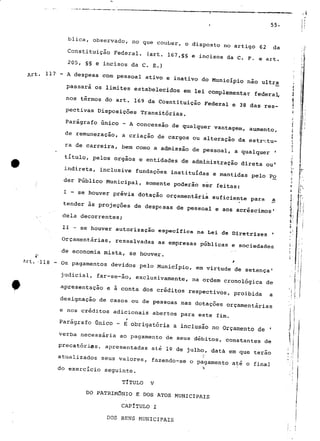55- 
blica, observado, no que couber, o disposto no artigo 62 da 
Constituição Federal, (art. 167,§§ e incisos da C. F. e art. 
205, §§ e incisos da C. E.) 
11? - A despesa com pessoal ativo e inativo do Município não ultra 
passara os limites estabelecidos em lei complementar federal, 
nos termos do art. 169 da Cosntituição Federal e 38 das rés-pectivas 
Disposições Transitórias, 
_^ 
Parágrafo único - A concessão de qualquer vantagem, aumento, 
de remuneraç—ã o, a criaçã— o de cargos ou alteraçã_o da estrvitu-rã 
de carreira, bem como a admissão de pessoal, a qualquer ' 
título, pelos órgãos e entidades de administração direta ou1 
indireta, inclusive fundações instituídas e mantidas pelo Po 
der Público Municipal, somente poderão ser feitas: 1 P 
• f í ir 
I - se houver prévia dotação orçamentaria suficiente para a < 
* í 
tender às projeções de despensas de pessoal e aos acréscimos1 r 
íii i 
dela decorrentes; , 
* 
II - se houver autorização específica na Lei de Diretrizes ' '.' 
Orçamentarias, ressalvadas as empresas públicas e sociedades ;: 
e economia r 
Art. '118 - Os pagamentos devidos pelo Município, em virtude de setença1 
judicial, far-se-ão, exclusivamente, na ordem cronológica de 
apresentação e ã conta dos créditos respectivos, proibida a . j 
designação de casos ou de pessoas nas dotações orçamentarias 
e nos créditos adicionais abertos para este fim. 
Parágrafo Onico - E obrigatória a inclusão no Orçamento de ' ' 
verba necessária ao pagamento de seus débitos, constantes de ', apresentadas atualizados seus valores, fazendo-se o pagamento até o final 
b 
do exercício seguinte. 
TITULO V 
DO PATRIMÓNIO E DOS ATOS MUNICIPAIS 
CAPÍTULO I 
DOS BENS MUNICIPAIS 
 