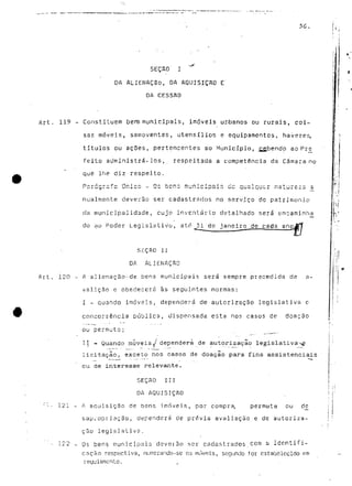 SEÇAO' J " 
DA ALJENAÇão, DA AQUISIÇÃO E 
DA CESSflD 
Art. 119 - Constituem bens municipais, imóveis urbanos ou rurais, coi-sas 
móveis, semoventes, utensílio-s e equipamentos, haveres, 
títulos ou açSes, pertencentes ao Município, ££bendp ao Pré 
feito administrá-los,, respeitada a competência da Câmara no 
que lhe diz respeito. 
nualmente deverão ser cadastrados no serviço do património 
cía municipalidade, cujo inventário detalhado será encaminha 
do MO Poder Legislativo, ato 31 de janeiro de cada anojff 
S-ÇAO II 
DA ALIENAÇÃO 
Art. 120 - A alienação-de bens municipais será sempre precedida de a-vá 
lição e obedecerá às seguintes normas: 
I - quando imóveis, dependerá de autorização legislativa c 
concorrência pública, dispensada esta nos casos de doação 
ou permuta; 
II - Quando móveis J dependerá de autorização legislativa-^ 
licitação, exceto nos casos de doação para fins assistenciais 
ou de interesse relevante. 
SEÇAO III 
DA AQUISIÇÃO 
1 - • 121 - A aquisição de bens imóveis, por compra, permuta ou de 
sapj/opriaçao, dependerá de prévia avaliação e de autoriza-ção 
legislativo. 
• 122 - Os bens municipais deverão ser cadasLrado5.com a identifi-cação 
respectiva, numcrando-se os móvrús, segundo for estabelecido em 
regulamento. 
 