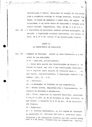 04. 
apresentação à Câmara Municipal de projeto de lei,obede - 
cida a exigência contida no artigo anterior, devendo tra | 
" ! 
mitar, no prazo de quarenta e cinco dias, em regime de 
prioridade, e em turno único de discussão e votação para 
suprir omissão legislativa.- (Art. 6^ §§ ;° e 23 C.E.). 
Art. Se - O territótio do Município somente sofrerá alterações, ob 
servada- a legislação estadual pertinente, nos termos do 
Arts. 18 § 49 e 30, inciso IV da Constituição Federal. 
SEÇAO II . - 
DA COMPETÊNCIA DO MUNICÍPIO 
/ 
Art. 99 - Compete ao Município prover os seus interesses e o bem 
estar de sua população. 
§ 19 - Cabe-lhe, privativamente: 
I - Zelar pela guarda das Constituições do Brasil e do 
Estado do Ceará, das Leis e das Instituições Democráti-cas 
e legislar sobre assunto -de interesse local, e, no 
que couber, suplementarmente, à legislação federal e es 
tadual. (art. 15 - C.E). 
II - Instituir: 
a) .T e arrecadar os tributos de sua competência; 
b) - feiras livres, regulando-lhes o funcionamento, in-clusive 
de mercados e matadouros; 
III - Criar, organizar ou suprimir distritos, observada 
a Lei^nQ 11.659, de 28 de dezembro de 1989, atendido, no 
que couber, o disposto no § 4S do' art. 18 da Constitui-ção 
Federal; 
IV - .Organizar: 
a) - e' prestar diretamente, ou sob regime de concessão 
ou permissão, os serviços púb<.icos tíj interesse local, 
incluindo o de transporte coletivo que tem carater essej} 
ciai e o-de taxis, fixando-lhes as respectivas tarifas.; 
 