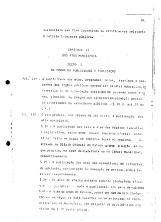 58. 
sistenciais sem fins lucrativos ou verificar-se relevante 
e notório interesse públictv 
CAPÍTULO II 
DOS ATOS MUNICIPAIS 
SEÇAO I 
DA FORMA DA PUBLICIDADE E PUBLICAÇÃO 
Art. 129 - A publicidade dos atos, programas, obras, serviços é cam-panhas 
dos órgãos públicos deverá ter caráter educativo, i n 
fnrpipfivn n 1 1 rfp nriP^nfar-Sn cnr^íal rfcal =3 rS-. n n rj a r* H n r» nr> e +• ir o n 
• ~ ~ - . - — • — — — - — — — - — -g — — —•—-.—— —— •-• -—v ,_• — »J —..._•!_, ._......, v t. _ „ .,„ 
mês, símbolos ou imagens que caracterizar! promoção pessosl 
de autoridades ou servidores públicos .(§ 1^ d art.37 da 
C.F;.) 
Art. 130 - E obrigatório, nos termos da lei civil, a publicação dos 
atos municipais. 
§ is - A publicação das leis e atos dos Poderes Executivo 
e Legislativo, salvo onde houver imprensa oficial, pode-rá 
ser feita em órgão de imprensa local ou regional, ou 
através do Diário Oficial do Estado ou airtfa afixação ; em lu 
gar própria, na sede da Prefeitura ou na Câmara Municipal, 
respectivamente. 
§ 2^ - A publicação dos atos não normativos, de portarias, 
de admissão, contratação ou nomeação de pessoal, poderá fa-zer- 
se resumidamente. 
§ 30 _ os atos de efeito externo somente produzirão eficá-cia 
. jurídica após a publicação, sob pena de nulidade 
§ 42 - A falta de órgão de imprensa, poderá ser suprida pela divulga - 
cão em serviços de auto-falantes ou em emissoras de rádio, 
existentes no Município, sem prejuízo da providências pré 
vistas no § ie deste artigo. 
 