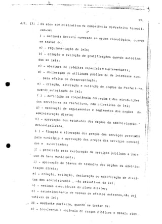'•4 
59, . 
- . ' ' Í 
Art. 131 -i Os atos administrativcsda competência do Pré feito formali-zam- 
se : -íf 
I - mediante Decreto numerado em ordem cronológica, quando 
se tratar de: 
a) - regulamentação de leis; 
b) - criação e extinção de gratificações quando autoriza-dos 
em leis; 
c) - abertura de créditos especiais e suplementares; 
d) - declaração de utilidade pública ou de interesse soei 
. para efeito de desapropriação; 
e) - criação, alteração e extinção de órgãos da Prefeitura. 
quando autorizada em lei; 
f ) - definição ds competência dos órgãos e das atribuições 
dos servidores da Prefeitura, não privativas de lei; 
g) - aprovação de regulamentos e regimentos dos órgãos da 
administração direta; 
h) - aprovação dos estatutos dos órgãos da administração ' 
descentralizada; 
i ) - fixação e alteração dos preços dos serviços prestados 
pelo município e aprovação dos preços dr>s serviços conced^ 
dos e autorizados; 
j) - permissão para exploração de serviços públicos e para 
uso de bens municipais; 
1) - aprovação de planos de trabalho dos órgãos da adminis-tração 
direta; 
m) - criação, extinção, declaração ou modificação de direi-tos 
dos administrados , não privativas da lei; 
n) - medidas executórias do plano diretor; 
o) - estabelecimento de normas de efeitos externos,não piu 
vativas de lei; 
^ II. - mediante portaria, quando se tratar de: 
a) - provimento e vacância de cargos públicos e demais atos 
rf- 
 
