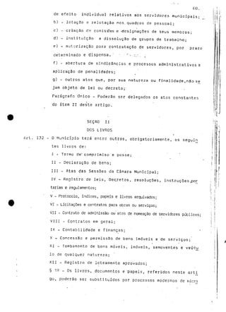 60. 
de efeito individual relativos aos servidores municipais-b) 
- lotação e relotação nos. quadros de pessoal; 
c) - criação rie comissões e '-designações de seus membros; 
d) - instituição a dissolução de grupos de trabalho; 
e) - autorização para contratação de servidores, por prazo 
determinado e dispensa, ' -. •'•• ;..-.. ; 
f) - abertura de sindicâncias e processos administrativos e 
aplicação de penalidades; 
g) - outros atos que, por sua natureza ou finalidade,não se 
jam objeto de lei ou decreto; 
Parágrafo Onico - Poderão ser delegados os atos constantes 
do item II deste artigo. 
SEÇAO II 
DOS LIVROS 
Art. 132 - O Município terá entre outros, obrigatoriamente, os seguln 
tes livros de: 
I - Termo de" comprimiso e posse; 
II - Declaração de bens; 
III - Atas das Sessões da Câmara Municipal; 
IV - Registro de leis, Decretos, resoluções, instruções ,por_ 
tarias e regulamentos; 
V - Protocolo, Índices, papeis e livros arquivados; 
VI - Licitações e contratos para obras ou serviços; 
VII - Contrato de adminissão ou atos de nomeação de servidores públicos; 
VIII - Contratos em geral; 
IX - Contabilidade e finanças; 
X - Concessão e permissão de bens imóveis e de serviços; 
XI - Tombamento de bens móveis, imóveis, semoventes e veícu 
Io de qualquer natureza; 
XII - Registro de loteamento aprovados; 
§ 12 _ Os livros, documentos e papeis, referidos neste arti 
go, poderão ser substituídos por processos modernos de micro 
 