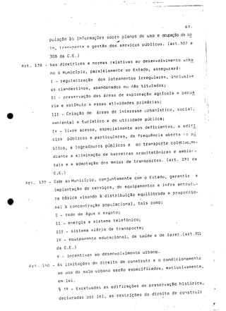 63. 
pulaç3o às informações sobre planos de uso e ocupação do só 
.,1^" 
i.o, t-r?n<;nnrt.e e gestão dos serviços públicos, (art.307 e 
308 da C.E.) 
Art. 138 - Nas diretrizes e normas relativas ao desenvolvimento urba 
no o Município, paralelamente ao Estado, assegurará: 
I - regularização dos loteamentos irregulares, inclusive 
os clandestinos, abandonados ou não titulados;- 
II - preservação das áreas de exploração agrícola e pecuá 
ria e estímulo a essas atividades primárias; 
III - Criação de< .áreas de interesse urbanístico, social, 
ambiental e turístico e de utilidade pública; 
IV - livre acesso, especialmente aos deficientes, a edifi_ 
cios públicos e particulares, de frequência aberta ro p^j 
blico, a logradouros públicos e ao transporte coletivo^me-diante 
a eliminação de barreiras arquitetônicas e ambier-tais 
e a adaptação dos meios de transportes, (art. 291 da 
C.E.) 
Art. 139 - Cate ao Município, conjuntamente com o Estado, garantir a 
implantação de serviços, de equipamentos e infra entrutu-rã 
básica visando à distribuição equilibrada e proporcio- 
' nal à concentração populacional, tais como: 
I - rede de água e esgoto; 
II - energia e sistema telefónico; 
III - sistema viário de transporte; 
IV - equipamento educacional, de saúde e de lazer.(art .301 
da C.E.) 
V - incentivos ao desenvolvimento urbano. 
Art. 140 - As limitações do direito de construir e o condicionamento 
ao uso do solo urbano serão especificados, exclusivamente, 
em lei. 
§ is - Excetuadas as edificações de preservação histórica, 
declaradas'por lei, as restrições do direito de .construir 
 