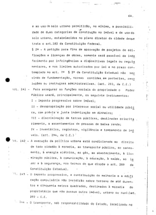 64. 
e ao uso-do solo urbano permitirão, no mínimo, a possibili-dade 
de duas categorias de construção no imóvel e de uso do 
solo urbano, estabelecidos no plano diretor da cidade deque 
trata o art.182 da Constituição Federal. 
§ 2Q - A petição para fins de aprovação de projetos de edi-ficações 
e licenças de obras, somente será .passível de ind^ 
ferimento por infringências a dispositivos legais ou regula^ 
mentares, e nos limites autorizados 'por lei e no prazo con-templado 
no art. 79 § 2^ da Constituição Estadual não ser 
vindo de fundamentação, normas contidas em portarias, reso 
luções ou instruções administrativas, (art. 293, ua C.E.) 
}rt. 141 - Para assegurar as funções sociais da propriedade o Poder 
Público usará, principalmente, os seguinte instrumentos: 
I - imposto progressivo sobre imóvel; 
II - desapropriação por interesse social ou utilidade públi 
ca, coni prévia'e justa indenização em dinheiro; 
III - discriminação de terras públicas, destinadas priorita 
riamente, a assentamentos rie pessoas de baixa renda; 
IV - inventários, registros, vigilância e tombamento de imo 
veis. (art. 294, cia" C.E. ) 
:-rt. 142 - A execução da política urbana está condicionada ao direito 
de todo cidadão à moradia, ao transporta público, ao sanea-mento, 
à energia elétrica, ao gás, ao abastecimento, à ilu- 
, minação pública, à comunicação,'à educação, à saúde, ao Ia 
zer e à segurança, nos termos do que dispõe o art. 289 da 
Constituição Estadual, 
r l - 143 - O imposto progressivo, a contribuição de melhoria e. a edifi 
caç§o compulsória não incidirão sobre terreno de até duzen-tos 
e cinquenta metros quadrados, destinados à moradia do 
proprietário que não possua outro imóvel-, urbano ou ruol..(.art. 
292 - C.E. 
- O transporte, sob responsabilidade do Estado, localizado no 
 
