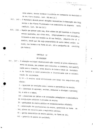 <S5. 
meio urbano, devera obedecer à política de transporte do Município e 
do seu Plano Diretor. (art. 302-.da C.E.) 
Art. l/j 5 - O Município deverá prever dotações necessárias à elaboração dos Orça 
mentos e dos Planos Plurianuais e ao cumprimento do disposto neste 
capítulo, (art, 304 da C.E.) 
Art. 146 - Aquele que possue como sua, área urbana de até duzentos e cinquenta 
metros quadrados, por cinco anos, interruptamente e sem oposição,u 
tilizando-a para sua moradia ou de sua família, adquirir-lhe -á o 
domínio, desde que não seja proprietário de outro imóvel urbano ou 
rural, nos termos e na forma do art. 183 e parágrafos da constitd 
cão Federal. 
CAPÍTULO II 
DA EDUCAÇÃO 
Ari. 147 - A educação municipal desenvolverá ação visando ao pleno desenvolvi-mento 
da pessoa, seu preparo para exercitar a cidadania, sua qualifi 
cação para o trabalho, sendo direito de todos e dever do Município 
e da família e será promovida e incentivada com a colabo-ração 
da sociedade. 
§ 12 - O ensino será ministrado com base nos seguintes prin 
cípios: 
I - igualdade de condições para o acesso e permanência na escola; 
II - liberdade de aprender, ensinar, pesquisar e divulgar o pensameri 
to, a arte e o saber; 
III - pluralismo de ideias e de concepções pedagógicas e coexistência 
de instituições públicas e privadas de ensino; 
IV - gratuidade do ensino público em estabelecimentos oficiais; 
V - valorização dos profissionais do ensino, garantindo na forma da 
- lei, planos de carreira para o magistério público; 
VI - gestão democrática do ensino público, na forma da lei; 
VII - garantia de padrão de qualidade; 
 