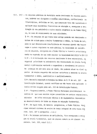 S7. 
Art. 150 - Os recursos públicos do Município serão destinados às escolas públi- ; 
cãs, podendo ser dirigidos a escolas comunitárias, confessionais ou ! 
i 
filantrópicas, definidas em lei, que comprovam fins não lucrativos e ! 
/, 
apliquem seus excedentes .financeiros em educação e, assegurem a dês- ,.>. 
tinaç3o do seu património a outra escola congénere ou ao Poder Públi 'í 
co, no caso de encerramento de suas atividades. i 
i 
§ 12 _ Os recursos de que trata este artigo poderão ser. destinados a 
bolsas de estudo para o ensino fundamental e médio, na forma da Lei, j 
para os que demonstrarem insuficiência de recursos quando não houver ;r 
vagas e cursos regulares na rede pública,'na localidade de residên- j 
cia do educando, abrigando-se, c..'Poder Público'n ínvèst-ir prioritária ;r 
mente na expansão de sua rede escolar na localidade,(art.213,C.F e 231 C.E) 
§ 2a - A distribuição dos recursos destinados à área educacional, ajs , 
í 
segurará prioridade no atendimento das necessidades do ensino funda •' 
mental e pré-escolar mantendo e expandindo o atendimento em creches í 
às crianças de ate seis anos de idade, não podendo atuar no nível su 
perior de ensino enquanto não estiver satisfeita a demanda no ensino 
& 
fundamental e médio, quantitativa e qualitativamente. i 
§ 3£ - Oor-se-á ã jjTtervGTção no Knicípio nos ternos do § 15 do art. 227 da 
Constituição Estadual, quando verificar-se não haver sido aplicado o 
- limite mínimo exigido pelo art. 212 da Constituição Federal. 
§ 4S - Progressivamente, o Poder Público Municipal providenciará no 
sentido de que suas escolas sejam convertidas em centros educacionais, 
do,tados de infra estrutura técnica e de equipamentos necessários 
ao desenvolvimento de todas as etapas de educação fundamental. 
§ 52 - De igual modo, de maneira progressiva, o Poder Público Muni 
cipal adotará sistemas de ensino de tempo integral de oito horas dia 
rias. (art. 227 e parágrafos - C.E.) 
§ 62 - As 'pessoas portadoras de deficiência-, fica assegurada a educ£ 
çSo no ensino fundamental, quer em classes comuns ou em classes es-peciais, 
(art. 229, caput C.E.) 
 