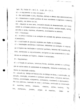 05. 
(art. 28, inciso IV - da C. E. e art. .29 - C.F.), 
b) - e regulamentar os seus serviços .--r 
V - Dar publicidade a Leis, Decretos, Editais e demais atos administrativos; 
VI - Estabelecer o regime jurídico de seus servidores e organizar o respecti 
vo quadro, nos termos da lei. 
Vil - Adquirir os seus bens, inclusive através de desapropriação, por neces 
sidade ou utilidade pública ou por interesse, social, aceitar doação, autori 
zar-lhes a venda, hipoteca, aforamento, arrendamento ou permuta; 
VIII - Fiscalizar: 
a) - os pesos e medidas e as condições de validade dos géneros alimentícios 
e perecíveis; 
b) - a aplicação de recursos recebidos por órgãos ou entidades; 
c) - instalações sanitárias e elétricas, determinar as condições íJe seguran 
ca e higiene das habitações e vistoriar quintais, terrenos não ocupados,bal 
dios, abandonados ou sub-utilizados,-obrigando os seus proprietários a man- 
' tê-los em condições _de higiene, limpeza é salubridade; 
IX - Regulamentar: 
a) - a fixação de cartazes, letreiros,faixas, anúncios, painéis e a utiliza 
cão de outros meios de publicidade ou propaganda, inclusive a eleitoral, nos 
termos'da legislação própria; 
b) - através do Código de Postura e/ou do Código de Obras, a construção, ré 
paração, demolição, arruamento e quaisquer outras obras, inclusive abertura, 
limpeza, pavimentação, alargamento, alinhamento, nivelamento e emplacamento 
das vias públicas, numeração cie casas t edifícios, construção ou conservação 
de muralhas, canais, calçadas, viadutos, pontes, bueiros, ' fon 
tes, chafarizes, jardins, praças de esportes, campo de 
i t í 
 