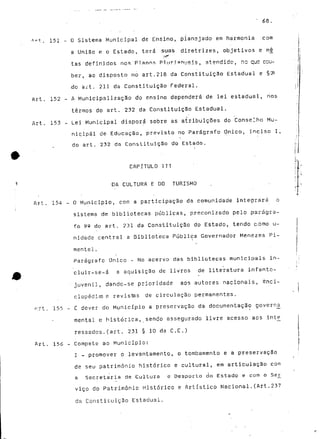 • 68. 
ftT-t. 151 - O Sistema Municipal de Ensino, plansjado em harmonia com 
a União e o Estado, terá suas diretrizes, objetivos e m_ç 
tas definidos nos Planns Pi ur 5 anuais, atendido, rio que cou-ber, 
ao disposto no art.218 da Constituição Estadual e §^ 
do art. 211 da Constituição Federal. 
Art. 152 - A Municipalização do ensino dependerá de lei estadual, nos 
termos do art. 232 da Constituição Estadual. 
Art. 153 ~ Lei Municipal disporá sobre as atribuições do Conselho Mu-nicipal 
de Educação, previsto no Parágrafo Único, inciso I, 
do art. 232 da Constituição do Estado. * 
CAPITULO ITT 
1 DA CULTURA E DO TURISMO 
Art. 154 - O Município, com a participação da comunidade integrará o 
sistema de bibliotecas públicas, preconizado pelo parágra-fo 
92 do art. 231 da Constituição do Estado, tendo c.omo u-nidade 
central a Biblioteca Pública Governador Menezes Pi-mentel. 
Parágrafo Único - No acervo das bibliotecas municipais in~ 
cluir-se-á a aquisição de livros de literatura infanto- 
• juvenil, dando-se prioridade aos autores nacionais, enci-clopédia 
e revistes de circulação permanentes. 
r-.rt. 155 - £ dever do Município a preservação da documentação goverr^a 
mental e histórica, sendo assegurado livre acesso aos inte 
ressados.(art. 231 § 10 da C.E.) 
Art. 156 - Compete ao Município: 
J - promover o levantamento, o tombamento e a preservação 
de seu património histórico e cultural, em articulação com 
a Secretaria de Cultura e Desporto do Estado e com o Sejr 
viço do Património Histórico e Artístico Nacional.(Art.237 
da Constituição Estadual. 
 