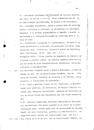 69. 
II - estimular quaisquer manifestações da cultura popular, 
bem cc^c, se obriga a C"ltirar' datas comemorativas de ai 
ta significação da Federação, do Estado e do Município; 
III - proteger documentos, obras e outros bens de valor his_ 
tóríco, artístico e cultural, os monumentos, as paisagens 
naturais e os sítios arqueológicos e impedir a evasão a 
destruição e a ''descaracterização de referiods bens e o-bras 
de arte. 
IV - incentivar a produção e o conhecimento de bens e vá 
Ipres artísticos e culturais, de quaisquer natureza, esta 
bcleccndo-lhes incentivos, inclusjve quanto às manifesta^ 
coes -folclóricas. (§ 3'Q - art. 216 - C.F.)" 
Parágrafo Único - Ficam isentos do pagamento do imposto ter 
ritorial e predial urbano os imóveis tombados pelo Municí_ 
pio em razão de suas características históricas, artístros, 
culturais e _paisagisticas. 
r: L.' 157 - Lei Municipal disporá sobre o Arquivo Municipal', criado nos 
termos do art. 234 da Constituição Estadual, que se Ínt_e 
grará ao Sistema Estadual de Arquivos e se destina, prcc_i 
puarnente, à preservação de documentos. 
§ 12 - Após o período fixado em lei Municipal, a documen-tação 
será remetida, em definitivo, ao Arquivo Público Es-tadual 
que, mediante solicitação, remeterá ao Município,có^ 
pia de micro-filmes dos documentos que lhe foram encaminha 
dos. 
§ 25 _ Nenhuma repartição municipal destruirá ou desviará 
sua documentação sem antes submetê-la ao setor de triagem, 
instituído pelo- Estado para fins de preservação de documeri 
tacão de valor histórico, jurídico ou administrativo, as-segurando 
amplo acesso aos interessados-, (art. 235 C.E.) 
Art. 158 - Nos termos do § 4Q do art. 216 da Constituição Federal, se- 
 