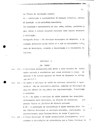 se física de recreação urbana; 
II - construção e equipamentos de parques infantis, centros 
de juventude . ou de convivência comunitária; 
111--adaptação e aproveitamento de rios, vales, colinas, ,montanhas,Ia 
gos, matas e outros recursos naturais como locais de passeio 
e distração. 
Parágrafo Único - Os serviços municipais de desporto, e re^ 
creação articular-se-ão entre si e com as atividades cultjj 
rais do Município, visando a implantação e o incremento do 
turismo. 
i 
CAPITULO V 
XDA SAODE " 
Art. 163 - O Município assegurará,como dever e como direito de todos, 
a ç G e s sociais e económicas que visem eliminar o risco de 
doenças e de outros agravos na forma do disposto no artigo 
196 da C.F.) 
™ Art. 164 - As ações e serviços de saúde -de natureza universal e igua-litária- 
são de relevância pública, cabendo ao Município dis 
por, nos termos da lei sobre sua regulamentação, fiscalização 
e controle. • • 
§ 1Q - As ações e serviços de saúde poderão ser exercidos 
diretamente pelo Município, ou através de terceiros, por 
pessoa física ou jurídica de direito privado. 
§ 2S - A prestação de assistência à Saúde mantida pelo Po-der 
Público Municipal ou serviços privados, contratados ou 
convencionados pelo Sistema Único de Saúde e gratuito. 
'Art. 165 - O Plano Municipal de Saúde estabelecerá planejamento, prio-ridades 
e estratégias em consonância com o Plano Estadual de 
 