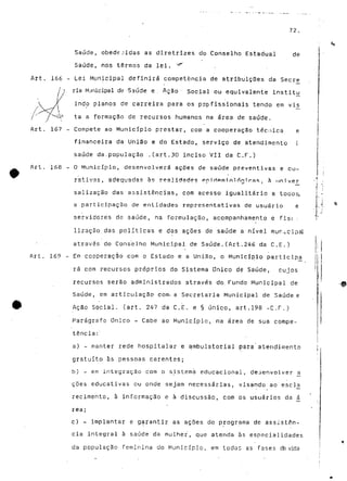 72. 
Saúde, obedecidas as diretri-zes do Conselho Estadual de 
Saúde, nos termos da lei. 1|r 
Art. 166 - Lei Municipal definirá competência de atribuições da Secre 
7 ria Municipal de-Saúde e. Ação Social ou equivalente instítiu 
indo planos de carreira para os profissionais tendo em vis^ 
ta a formação de recursos humanos na área de saúde. 
Art. 167 - Compete ao Município prestar, com a cooperação técnica e 
financeira da União e do Estado, serviço de atendimento l 
saúde da.população .(art.30 inciso VII da C.F.) 
Art. 168 - O Município, desenvolverá ações de saúde preventivas e cu-rativas, 
adequadas às ree.lid^d?? ppiripminl rtmras. à univer 
salização das assistências, com acesso igualitário a tocos, 
a participação de entidades representativas de usuário e 
servidores de saúde, na formulação, acompanhamento e fisc . 
lização das políticas e das ações de saúde a nível municipal 
através do Conselho Municipal de Saúde.(Art.246 da C,E.) 
Art. 169 - Em cooperação com o Estado e a União, o Município partícipa^ 
rá com recursos próprios do Sistema Único de Saúde, cujos 
recursos serão administrados através do Fundo Municipal de 
Saúde, em articulação com- a Secretaria Municipal de Saúde e 
Ação Social, (art. 247 da C.E. e § único, art.198 -C.F.) 
Parágrafo Único - Cabe ao Município, na área de sua compe-tência:" 
a) - manter rede hospitalar e ambulatorial para atendimento 
gratuito às pessoas carentes; 
b) - em integração com o sistema educacional, desenvolver <* 
coes educativas ou onde sejam necessárias, visando ao" esc l js 
recimento, à informação e à discussão, com os usuários da á_ 
rea; 
c) - implantar e garantir as ações do programa de assistên-cia 
integral à saúde da mulher, que atenda às especialidades 
da população feminina do Município, em todas as fases cte vida 
 