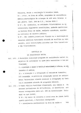 73. 
feminina, desde o nascimento à .terceira idade. 
ri) - cr.isr. na área de saúde, programas de assistência 
médico-odontológico às crianças de até seis (6)anos e 
aos jovens, (art. 248 da C.E., inciso XXIV.) 
§• 12 „ QS ^indicatos, as entidades filantrópicas ou as. 
sistenciais, legalmente constituidas, poderão participar 
Jo Sistema Único de Saúde, mediante convênio's, acordos 
ou contratos de direito público; 
§ 22 ~ São vedados,incentivos fiscais og a destinação de 
i 
recursos públicos municipais através de auxílios ou sub-venções, 
para instituições privadas com fins lucrativos 
e não filantrópicos. 
CAPITULO IV 
DA ASSISTÊNCIA SOCIAL 
Art. 170 - O Município executará programa de assistência social no 
objetivo de contemplar ou quem dela necessitar e tem por 
finalidade: 
I - a proteção e amparo à família,à maternidade,à infância, ao acto 
lescente e à velhice; 
II - a promoção e a integração ao mercadocte trabalho; 
III-instalação, (-e centros de integração social em setores 
menos favorecidos visando promover a integração da famí-lia 
à sociedade através de programas básicos. 
Art. 171 - O Poder Público Municipal dispensará, aos idosos e às 
pessoas portadoreas de deficiências, os benefícios aos 
mesmos assegurados pelo art. 285 da Constituição Esta-dual 
no que couber. 
§ is _ Ao maior de sessenta e cinco anos de idade tanto 
quanto possível, o Município assegurará: 
I - atendimento preferencial na área de saúde e nos 
 