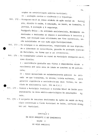 74. 
órgãos da administração pública m.unicipal; 
II - proteção contra a violência e a injustiça. 
Art. 172 - Assegurar-se-á ao idoso através de ação social do Munic^í 
pio, direito à saúde, â educação, ao. lazer, ao trabalho, à 
justiça, à proteção e à segurança. 
Parágrafo Único - As entidade assistenciais, devidamente ca-dastradas 
e dedicadas ao amparo e assistência à terceira _i_ 
dade, que exerçam suas atividades. sem fins lucrativos, se-rão 
subsidiadas em sua ação pela Municipalidade. 
Art. 173 - As crianças e os adolescentes, xespeitados em sua dignida- 
* de e liberdade de consciência, gozarão" cia proteção especial 
do Município, na forma que a Lei estabelecer. 
Art. 174 - Ao trabalhador urbano ou rural do Município assegurar-se-á, 
como direito: . • 
I -" assistência gratuita aos filhos e dependentes desde o 
nascimento até seis anos de idade em creches ou em pré-es-cola; 
/ 
II - local apropriado em estabelecimento público ou pri-vado 
em que trabalhem, no mínimo, trinta mulheres, para 
yarantir vigilância e assistência aos. seus filhos, no pe-ríodo 
de aleitamento (art. 332 da C.E.) 
Art, 175 - Poderá o Município instituir o Sistema Móvel de Saúde para 
atendimento na área médico-odontológico às populações rjj 
rais. 
Art. 176 - O conjunto de recursos destinados às ações de saúde do Mun_i 
cípio constituem o Fundo Municipal de Saúde, conforme dispjj 
ser Lei Municipal. 
i 
CAPÍTULO V 
DO MEIO AMBIENTE E DO SANEAMENTO . • 
S&ÇflO I 
DO MEIO AMBIENTE 
 
