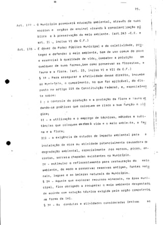 75. 
Art. 177 - O Município promoverá educação ambiental, através de suas 
escolas e órgãos de ensino* visando à conscientização p^j 
blica e à preservação do meio ambiente, (art.263 -C.E. e 
art. 22 --, inciso VI da C.F.) 
Art. 178 - £ dever do Poder Público Municipal e da coletividade, pro-teger 
e defender o meio ambiente, bem de uso comum do povo 
e essencial à qualidade de vide^ combater a poluição. em 
qualquer de suas formas,bem como preservar as florestas, a 
fauna e a flora. (art. 23, inciso VI e VII da C.F.) 
§ 1? - Para assegurar a efetividade desse direito, incumbe 
an Mnrnrfnín. n cumprimento, 'no que for aplicável, do dis-posto 
no artigo 225 da Constituição Federal, e, especialrneri 
te sobre: 
I - o controle da produção e a proteçao da flora e 1auna vê 
dando-se práticas que coloquem em risco a sua função e., ol<5 
gica; 
II - a utilização e o emprego de técnicas, métodos e subs-tâncias 
que coloquem em risco à vida e o meio- ambiente, a fa^j 
na e a flora; 
III - a exigência de estudos de impacto ambiental para a 
instalação de obra ou atividade potencialmente causadora cte 
degradação ambiental, especialmente ,nos morros, picos, en-costas, 
serras e chapadas existentes no Município. 
IV - estimular o reflorestamento para restauração do meio 
ambiente, de modo a preservar reservas antigas, fontes natjj 
rais, lagoas e as belezas naturais do Município. 
§ 22 - Aquele que explorar recursos minerais, na área muni-cipal, 
fica obrigado a recuperar o meio ambiente desgastado, 
de acordo com solução técnica exigida pelo órgão competente, 
.na forma da lei. 
§ 30 _ As condutas e atividades consideradas lesivas ao 
 