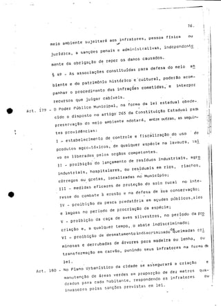 76. 
meio ambiente sujeitará aos infratores, pessoa física ou 
>r 
jurídica, a sanções penais e administrativas, independ£nt£ 
mente da obrigação de repor os danos causados. 
§ A9 - As associações constituídas para defesa do meio arn 
biente e do património histórico' e'cultural, poderão acom-panhar 
o procedimento das infraçoes cometidas," e interpor 
recursos que julgar cabíveis. 
Art. 179 - O Poder Público Municipal, na forma da lei estadual obede-i 
eido o disposto no artigo' 265 da Constituição Estadual paia 
preservação do meio ambiente adotará, entre outras, as seguin-tes 
providências: 
I - estabelecimento de controle e fiscalização do uso de 
produtos agro-tóxicos, de qualquer espécie na lavoura, sa^ 
vo os liberados pelos órgãos competentes. 
II - proibição do lançamento de resíduos industriais, agr£ 
industriais, hospitalares, ou residuais em rios, riachos, 
córregos ou grotas, localizadas no Município; 
. III ~ medidas eficazes de proteçao do solo rural no inte-resse 
do combate à erosão e na defesa de sua conservação; 
IV - proibição da pesca predatória em açudes públicos. rios 
e lagoas no período de procriação da espécie; 
V - proibição da caça de aves silvestres, no período da pró 
criação e, a qualquer tempo,.o abate indiscriminado; 
d.e VI - proibição de desmatamento indiscriminado queimadas cri_ 
minosas e derrubadas de árvores para madeira ou lenha, ou 
transformação em carvão, punindo seus infratores na formada 
lei, 
Art. 180 - No Plano Urbanístico da cidade se as"segurará a cria-ção e 
manutenção de áreas verdes em proporção de dez metros qua-drados 
para cada habitante, respondendo os infratores. ou 
invasores pelas sanções previstas em lei. 
 