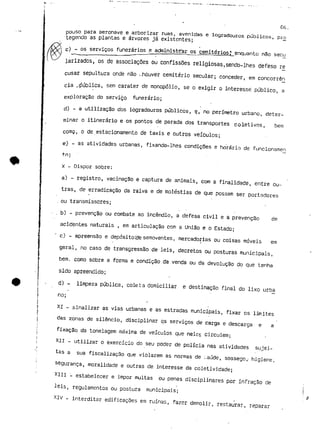 06. 
pouso para aeronave e arborizar ruas, avenidas e logradouros públicos, pró 
tegendo as plantas e árvores já existentes; 
c) - os serviços funerários e administ-rar os cemitérios* enquanto não secu 
larízados, os de associações ou confissões religiosas,sendo-lhes defeso ré 
cusar sepultura onde não ..houver cemitério secular; conceder, em concorrên 
cia pública, sem carater de monopólio, se o exigir o interesse público, a 
exploração do servido funerário; 
d) - a utilização dos logradouros públicos, e, no perímetro urbano, deter-minar 
o itinerário e os pontos de parada dos transportes coletivos, bem 
cornçi, o de estacionamento de taxis e outros veículos; 
e) - as atividades urbanas, fixando-lhes condiçSes e horário de funcionamen 
f-.n: 
x - Dispor sobre: 
a) - registro, vacinação e captura de animais, com a finalidade, entre ou-tras, 
de erradicação da raiva e de moléstias de que possam ser portadores 
ou transmissores; 
- . b) - prevenção ou combate ao incêndio, a defesa civil e a prevenção de 
acidentes naturais , em articulação com a União e o Estado; 
" c) - apreensão e depósito;cíe semoventes, mercadorias ou coisas móveis em 
geral, no caso de transgressão de leis, decretos ou posturas municipais, 
bem. como sobre a forma e condição da venda ou da devolução do que tenha 
sido apreendido; 
d) - limpeza pública, cole. t a domiciliar e destinação final do lixo urba 
no; 
XI - sinalizar as vias urbanas e as estradas municipais, fixar os limites 
das zonas de silêncio, disciplinar os serviços de carga e descarga e a 
fixação da tonelagem máxima de veículos que nelas circulem; 
XII - utilizar o exercício do seu poder de polícia nas atividades sujei-tas 
a sua fiscalização que violarem as normas de :.aúde, sossego,- higiene, 
segurança, moralidade e outras de interesse da coletividade; 
XIII - estabelecer e impor multas ou penas disciplinares por infração de 
leis, regulamentos ou postura municipais; 
XIV - interditar edificações em ruínas, fazer demolir, restaurar, reparar 
 