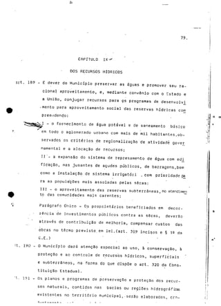 79. 
CAPÍTULO IX •*"' 
DOS RECURSOS HÍDRICOS 
Art. 189 - E dever do Município preservar as águas e promover seu ra-cional 
aproveitamento, e, mediante convénio com o Cstado e 
a União, conjugar recursos para çs programas de desenvolvi 
•mento para aproveitamento social das reservas hídricas com 
preendendo: 
- o fornecimento de água potável e de saneamento básico 
em todo o aglomerado urbano com mais de mil habitantes.ob-servados 
os critérios de regionalização de atividadé gover 
namental e a alocação de recursos; 
II '- a expansão do sistema de represamento de água com edi_ 
ficação, nas jusantes de açudes públicos, de barragens,bem 
como a instalação de sistema irrigatóri , com prioridade pá 
rã as populações mais assoladas pelas secas; 
III - o aproveitamento das reservas subterrâneas,no stendimery 
to das comunidades mais carentes; 
Parágrafo Único - Os proprietários beneficiados em decor-rência 
de investimentos públicos contra as secas, deverão 
através de contribuição de melhoria, compensar custos das 
obras no termo previsto.em lei.(art. 319 incisos e § 19 da 
C.E.) ' 
"t. 190 - O Município dará atenção especial ao uso, à conservação, à 
proteçãó e ao controle de recursos hídricos, superficiais 
e subterrâneos, na forma do que dispõe o art. 320 da Cons-tituição 
Estadual. 
"t. i?i - Os planos e programas de preservação e proteçãó dos recur-sos 
naturais, contidos nas bacias ou regiões hidrográficas 
existentes no território municipal,-serão elaborados, ccn- 
 
