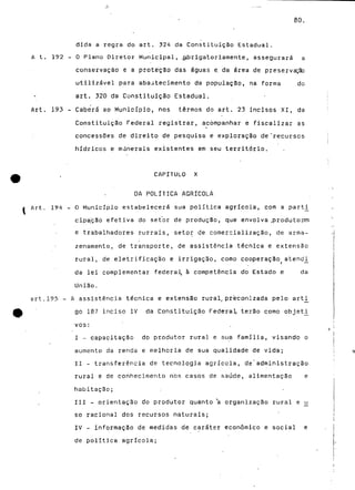 80. 
A t. 192 - 
dida a regra do art. 324 da Constituição Estadual. 
O Plano Oiretor Municipal, .obrigatoriamente, assegurará a 
conservação e a protéção das águas e. da área de preservação 
utilizável para abastecimento da população, na forma do 
art. 320 da Constituição Estadual. 
Art. 193 - Caberá ao Município, nos termos do art. 23 incisos XI, da 
Constituição Federal registrar, acompanhar e fiscalizar as 
concessões de direito de pesquisa e exploração de "recursos 
hídricos e mdnerais existentes em seu território. 
CAPÍTULO X 
DA POLÍTICA AGRÍCOLA 
Art. 194 - O Município estabelecerá sua política agrícola, com a parti_ 
cipação efetiva do setor de produção, que envolva .produtores 
e trabalhadores rurrais, setor de comercialização, de arma-zenamento, 
de transporte, de assistência técnica e extensão 
rural, de eletrificação e irrigação, como cooperação atencU 
da lei complementar federal, à competência do Estado e da 
União. 
art.195 - A assistência técnica e extensão rural, preconizada pelo arti_ 
go 187 inciso IV da Constituição Federal terão como objetí^ 
vos: 
I - capacitação do produtor rural e sua família, visando o 
aumento da renda e melhoria de sua qualidade de vida; 
II - transferência de tecnologia agrícola, de'administração 
rural e de conhecimento nos casos de saúde, alimentação e 
habitação; 
III - orientação do produtor quanto *a organização rural e u_ 
só racional dos recursos naturais; 
IV - informação de medidas de caráter económico e social e 
de política agrícola; 
 