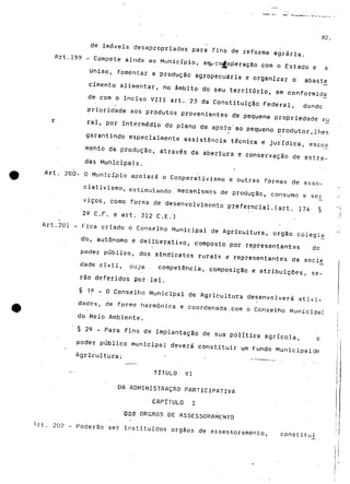 82. 
de imóveis desapropriados para fins de reforma agrária. 
Art.199 - Compete ainda ao Município, em.-corfoperaçSo com o Estado e a 
União, fomentar a produção agropecuária e organizar o abaste 
cimento alimentar, rio âmbito do seu território, em conformidja 
de com o inciso VIU art. 23 da Constituição Federal, dando 
prioridade aos produtos provenientes de pequena propriedade ru 
r ral, por intermédio do plano de apoío/ao pequeno produtor,lhes 
garantindo especialmente assistência técnica e jurídica, escoa 
mento da produção, através da abertura e conservação de .estra-das 
Municipais. 
Art. 200- O Município apoiará o Cooperativismo e outras formas de- asso-ciativismo, 
estimulando mecanismos de produção, consumo e se£ 
viços, como forma de desenvolvimento preferncial.(art. 174 § 
2Q C.F. e art. 312 C.E.) . ' 
Art.201 - Fica criado o Conselho Municipal de Agricultura, órgão colegí£ 
do, autónomo e deliberativo, composto por representantes do 
poder público, dos sindicatos rurais e representantes da soci£ 
dade civil, cuja competência, composição e atribuições, se-rão 
deferidos por lei. 
§ 1p - O Conselho Municipal de Agricultura desenvolverá ativi-dades, 
de forme harmónica e coordenada.com o Conselho Municipal 
do Meio Ambiente, 
§ 22 - Para fins de implantação de sua política agrícola, o 
poder público municipal deverá constituir um Fundo Municipalde 
Agricultura; ' " " " • • 
TÍTULO VI 
DA ADMINISTRAÇÃO PARTICIPATIVA 
CAPITULO I 
'DOS ÓRGÃOS DE ASSESSORAMENTO 
. 202 - Poderão ser instituídos órgãos de assessora/nento, constitui 
 