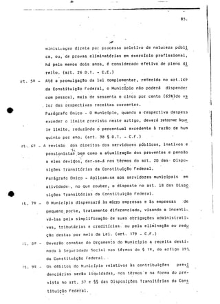 85 
minis Li açao direta pui processo seletívo de natureza públi 
ca, ou, de provas eliminatórias em exercício profissional, 
há pelo menos dois anos, é considerado efetivo de pleno di 
reito. (art. 26 D.T. - C.E.) 
irt. 52 - Até a promulgação da lei complementar, referida no art.169 
• 
da Constituição Federal, o Município não poderá dispender 
com pessoal, mais de sessenta e cínco por cento (65%)do vá 
. lor das respectivas receitas correntes. 
Parágrafo Único - O Município, quando a -respectiva despesa 
exceder o limite previsto neste artigo, deverá retornar àque_ 
lê limite, reduzindo o percentual excedente à razão de num 
quinto por ano. (art. 38 § D.T. - C.F.) 
'.rt. 69 - A revisão dos direitos dos servidores públicos, inativos e 
s». ' 
pensionistas bem como a atualização dos proventos e pensão 
a eles devid.os, dar-se-á nos "termos do art. 20 das- dispo-sições 
Transitórias da Constituição Federal. 
Parágrafo Único - Aplicam-se aos servidores municipais em 
atividade:-, no que couber, o disposto no art. 18 das Dispo 
siçQes Transitórias da Constituição Federal. 
rt. 7Q .- Ò Município dispensará às micro empresas e às empresas de 
pequeno porte, tratamento diferenciado, visando a incenti-vá- 
las pela simplificação-de suas obrigações administrati-vas, 
tributárias e creditícias. ou pela eliminação ou redtj 
cão destas por meio da Lei. (art. 179 - C.F.) 
:t. 89 - Deverão constar do Orçamento do Município a receita desti-nada 
à Seguridade Social nos termos do § 1C? do artigo 195, 
da Constituição Federal. - 
rt. 99 - Os débitos do Município relativos às contribuições prev_i 
denciárias serão liquidadas, nos termos'e na forma do pre-visto 
no art. 57 e §§ das Disposições Transitórias da 
tituição Federal. 
 