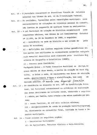 86. 
ftrt. 10 - O Município reavaliará os incentivos Fiscais de natureza 
setorial nos termos do art. 41 da Constituição Feijeral. 
Art. 11 - As certidões, fornecidas pelas repartições municipais para 
esclarecimento de situações de interesse pessoal do cidadão, 
são isentas.de pagamento de qualquer taxas ou emolumentos, 
Art. 12 - A Lei Municipal de criação de Distritos estabelecerá como 
requisitos básicos, nos termos da Lei Complementar Estadual 
ne 11.659, de 28 de Dezembro de 1989 , o seguinte: 
a) - existência na sede do Distrito a ser criado de pelo 
menos 50 moradias; " 
b) - definições dos limites seguindo linhas geométricas en-tre 
partes bem edificadas eu acompanhando acidentes naturais 
cujo memorial descritivo será elaborado pelo " Instituto Brji 
sileiro de Geografia e Estatística (IBGE); . 
c) - terreno para Cemitério; 
Parágrafo ' Qnico - O Poder Executivo Municipal se obriga, no 
prazo máximo de doze meses, a partir da criação do novo di£ 
trito, a dotar a sede, de equipamento nas áreas de educação, 
saúde, abastecimento d'água e eletrificação, bem como de 
mercado público, q* A 
Art. 13 - Em obediência ao. disposto no art. 297 da Constituição Esta-dual, 
lei Municipal estabelecerá os critérios de exploração 
das áreas destinadas ao cinturão verde, observado o seyu inle: 
I - módulo-, por família, nunca inferior a dez metros quadrados por pes-soa; 
• • 
II - renda familiar, de até dois salários mínimos; 
III - obrigatoriedade da venda da produção hortifrutigrange^ 
rã, diretamente ao consumidor final, isentada de. taxas e im-postos 
municipais. 
Art 14 - Ficam criados os seguintes órgãos: 
I ~ Secretarias Municipais: 
a)- de Agricultara, Recursos Hídricos e Meio-Ambiente; 
 