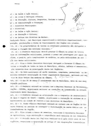 87. 
t>) - de Saúde e Ação Social; 
c) - de Obras e Serviços Urbanos; 
d) - de Educação, Cultura, Desportos, Turismo e Lazer; 
^e) - de Administração e Finanças- 
II - Conselhos Municipais: 
a) - Distrital; 
b) - de Saúde e Ação Social; 
c) - de Educação e Cultura; 
d) - 'de Defesa dos Direitos da Mulher. 
Parágrafo Único - Lei Municipal especificara a estrutura organizacional, com-posição, 
atribuições e forma de funcionamento dos órgãos ora criados. 
-Art. 15 - Os proprietários de terras ou eventuais posseiros são obrigados a 
s 
efetuar a roçagem das estradas vicinais. / 
rt. 16 - O Prefeito Municipal deverá prestar à Camará no prazo de trinta 
dias as informações solicitadas, podendo o prazo ser prorrogado por igual p£ 
ríodo, a pedido, pela complexidade da matéria, ou pela dificuldade de cbt* - 
ç ao dos dados solicitados. 
Art. 17 - Fica o Poder Executivo Municipal obrigado a fornecer à Camará Mu~ 
•licial a relação de todos os bens do Município, móveis, imóveis e' semoventes, 
•pós sessenta dias da promulgação desta Lei Orgânica. 
rt. 18 - Os bens municipais só serão vendidos, comprados, permultadoí ou de-molidos 
mediante autorização do Poder Legislativo Municipal, aprovado por mai 
Tia de dois terços dos membros da Camará. Ív_ w~~* >x"-"0k—-<"• ^' 
^rt. 19-0 dia 25 de março_é considerado dia do Município, data da sua eman 
cipação política. 
Art. 20 - O Prefeito entrará em contato com a Empresa eearense de telenomuni 
cações - ECETJEL, objetivando melhorar as condições de transmissão da estação 
repetidora deste Município. - - ~" 
Art. 2 1 - 0 Prefeito entrará em articulação com a companhia de abastecimento 
de água e esgoto do Ceará - CAGECE, objetivando a instalção do sistema 'de a~ 
bastecimento na cidade de Itatira e nos distritos do Município. 
Art. 2 2 - 0 Poder Público Municipal entrará em contato com os"órgãos do Go-verno 
Federal no sentido de conseguir a distribuição da cesta básica com os 
trabalhadores da região. " ' ' ~~ 
Art. 23 - Fica criado o banco de sementes, vinculado à Secretaria Muniipal 
de Agricultura, cuja atribuição e competência será definida em Lei Ordinária. 
Art. 24 - A revisão desta Lei Orgí.nica realizar-se-á após cinco anos de sua 
vigência, respeitada a disposição do artigo 3^ das disposições transitórias 
 