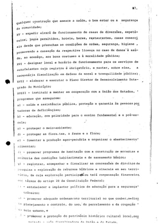 17. 
iquer construção que ameace a saúde, o bem estar ou a segurança 
ja comunidade; 
expedir alvará de funcionamento de casas de diversões, espeta- 
A^ 
los"; jogos permitidos, hotéis, bares, restaurantes, casas comerei 
• desde que preencham as condições de ordem, segurança, higiene , 
removendo a cassação da respectiva licença no caso de danos"â saú-ao 
sossego, aos bons costumes e ã moralidade pública; 
06 , 
VI - designar local e horário de funcionamento para os serviços de 
falantes cujo registro é obrigatório, e manter, sobre eles, a 
ecessária fiscalização em defesa da moral e tranquilidade pública^; . 
VII _ elaborar e executar o Plano Diretor de Desenvolvimento Inte-grado 
do Município; 
XVIII - instituir e manter em cooperação com a União dos Estados, f 
programas que assegurem: ' • • ' 
a) - saúde e assistência pública, proteção e garantia às pessoas por; 
í tadoras de deficiências; 
b) - educação, com prioridade para o ensino fundamental e a pré-es-cola; 
/ 
c) - proteger o meio-ambiente; 
d) - proteger as florestas, a fauna e a flora; 
c) - fomentar a produção agro-pecuária e organizar o abastecimento1 
r 
t alimentar; 
J r i - promover programas de habitação com a construção de moradias e 
i melhoria das condições habitacionais e de saneamento básico; 
) - registrar, acompanhar e fiscalizar as concessoe*s de direitos de 
:- pesquisa e exploração de recursos hídricos e minerais em seu terri-tório, 
'de cuja exploração participa^-ou terá compensação financeira, 
no= termos do artigo 20 da Constituição Federal; 
•' ' - estabelecer e implantar política de educação para a segurança' 
trânsito; 
~J " promover adequado ordenamento territorial no que couber,media_n 
"fj Planejamento e controle, do uso, do parcelamento e da coupaçao ' 
cio solo urbano, e 
', •* ~ promover a prot-eção do' património histórico cultural local,rés 
T1 n i s r 
 