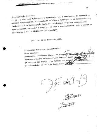 Constituição Federal. ce_prefeito, o Presidente da A 
- 25- O -.eito Municia^ ^ ^ ^^ . QS Veread es. 
cipal Constituinte, o *«• . Orgânica,o seguinte compromisso. 
-firio.no ato da promulgação desta L ^ ^ ^^^^^ ^ o-penhor de 
.ome+t. ommaanntteerr, defender e cumprir, em^ 
honra, a Lei u & 
Itatira, Haee de 1990 
Assembleia Municipal Constituinte. 
Mesa diretora 
Presidente: Francisco Miguel de Sous , 
Vice-Presidente: Raimundo Pinho Vieira Júnior 
1^ Secretário: Evangelista Pereira da Silva 
2fi Secretário: António de Sousa Lobo 
