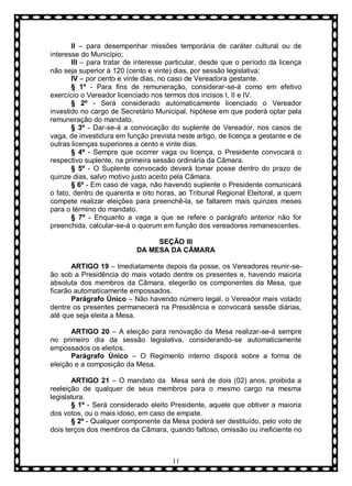II – para desempenhar missões temporária de caráter cultural ou de
interesse do Município;
III – para tratar de interesse particular, desde que o período da licença
não seja superior à 120 (cento e vinte) dias, por sessão legislativa;
IV – por cento e vinte dias, no caso de Vereadora gestante.
§ 1º - Para fins de remuneração, considerar-se-á como em efetivo
exercício o Vereador licenciado nos termos dos incisos I, II e IV.
§ 2º - Será considerado automaticamente licenciado o Vereador
investido no cargo de Secretário Municipal, hipótese em que poderá optar pela
remuneração do mandato.
§ 3º - Dar-se-á a convocação do suplente de Vereador, nos casos de
vaga, de investidura em função prevista neste artigo, de licença a gestante e de
outras licenças superiores a cento e vinte dias.
§ 4º - Sempre que ocorrer vaga ou licença, o Presidente convocará o
respectivo suplente, na primeira sessão ordinária da Câmara.
§ 5º - O Suplente convocado deverá tomar posse dentro do prazo de
quinze dias, salvo motivo justo aceito pela Câmara.
§ 6º - Em caso de vaga, não havendo suplente o Presidente comunicará
o fato, dentro de quarenta e oito horas, ao Tribunal Regional Eleitoral, a quem
compete realizar eleições para preenchê-la, se faltarem mais quinzes meses
para o término do mandato.
§ 7º - Enquanto a vaga a que se refere o parágrafo anterior não for
preenchida, calcular-se-á o quorum em função dos vereadores remanescentes.
SEÇÃO III
DA MESA DA CÂMARA
ARTIGO 19 – Imediatamente depois da posse, os Vereadores reunir-seão sob a Presidência do mais votado dentre os presentes e, havendo maioria
absoluta dos membros da Câmara, elegerão os componentes da Mesa, que
ficarão automaticamente empossados.
Parágrafo Único – Não havendo número legal, o Vereador mais votado
dentre os presentes permanecerá na Presidência e convocará sessõe diárias,
até que seja eleita a Mesa.
ARTIGO 20 – A eleição para renovação da Mesa realizar-se-á sempre
no primeiro dia da sessão legislativa, considerando-se automaticamente
empossados os eleitos.
Parágrafo Ùnico – O Regimento interno disporá sobre a forma de
eleição e a composição da Mesa.
ARTIGO 21 – O mandato da Mesa será de dois (02) anos, proibida a
reeleição de qualquer de seus membros para o mesmo cargo na mesma
legislatura.
§ 1º - Será considerado eleito Presidente, aquele que obtiver a maioria
dos votos, ou o mais idoso, em caso de empate.
§ 2º - Qualquer componente da Mesa poderá ser destituído, pelo voto de
dois terços dos membros da Câmara, quando faltoso, omissão ou ineficiente no

11

 