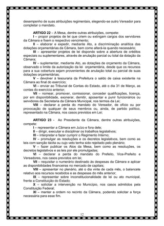 desempenho de suas atribuições regimentais, elegendo-se outro Vereador para
completar o mandato.
ARTIGO 22 – A Mesa, dentre outras atribuições, compete:
I – propor projetos de lei que criem ou extingam cargos dos servidores
da Câmara e fixem o respectivo vencimento;
II – elaborar e expedir, mediante Ato, a discrimiinação analítica das
dotações orçamentárias da Câmara, bem como alterá-la quando necessário;
III – apresentar projetos de lei dispondo sobre a abertura de créditos
especiais ou suplementares, através de anulação parcial ou total da dotação da
Câmara;
IV – suplementar, mediante Ato, as dotações de orçamento da Câmara,
observado o limite da autorização da lei orçamentária, desde que os recursos
para a sua cobertura sejam provenientes de anulação total ou parcial de suas
dotações orçamentárias;
V – devolver à tesouraria da Prefeitura o saldo de caixa existente na
Câmara ao final do exercício;
VI – enviar ao Tribunal de Contas do Estado, até o dia 31 de Março, as
contas do exercício anterior;
VII – nomear, promover, comissionar, conceder qualificações, licença,
por em disponibilidade, exonerar, demitir, aposentar e punir funcionários ou
servidores da Secretaria da Câmara Municipal, nos termos da Lei;
VIII – declarar a perda do mandato do Vereador, de ofício ou por
provocação de qualquer de seus membros ou, ainda, de partido político,
representado na Câmara, nos casos previstos em Lei;
ARTIGO 23 - Ao Presidente da Câmara, dentre outras atribuições,
compete:
I – representar a Câmara em Juízo e fora dele;
II – dirigir, executar e disciplinar os trabalhos legislativos;
III – interpretar e fazer cumprir o Regimento Interno;
IV – promulgar as resoluções e os decretos legislativos, bem como as
leis com sanção tácita ou cujo veto tenha sido rejeitado pelo plenário;
V – fazer publicar os Atos da Mesa, bem como as resoluções, os
decretos legislativos e as leis por ele promulgadas;
VI – declarar a perda do mandato do Prefeito, Vice-Prefeito e
Vereadores, nos casos previstos em lei;
VII – requisitar o numerário destinado às despesas da Câmara e aplicar
as disponibilidades financeiras no mercado de capitais;
VIII – apresentar no plenário, até o dia vinte de cada mês, o balancete
relativo aos recursos recebidos e as despesas do mês anterior;
IX – representar sobre inconstitucionalidade de lei ou ato municipal,
frente a Constituição do Estado;
X – solicitar a intervenção no Município, nos casos admitidos pela
Constituição Federal;
XI – manter a ordem no recinto da Câmara, podendo solicitar a força
necessária para esse fim.

12

 