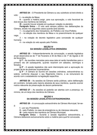 ARTIGO 24 – O Presidente da Câmara ou seu substituto só terá direito a
voto:
I – na eleição da Mesa;
II – quando a matéria exigir, para sua aprovação, o voto favorável de
dois terços dos membros da Câmara;
III – quando houver empate em qualquer votação no plenário;
Parágrafo Ùnico – O voto será sempre público nas deliberações da
Câmara, exceto nos seguintes casos quando será secreto:
1 – no julgamento dos Vereadores, do Prefeito e do Vice-Prefeito;
2 – na eleição dos membros da Mesa e no preenchimento de qualquer
vaga;
3 – na votação de decreto legislativo para concessão de qualquer
honraria;
4 – na votação do veto aposto pelo Prefeito.
SEÇÃO IV
DA SESSÃO LEGISLATIVA ORDINÁRIA
ARTIGO 25 – Independentemente de convocação, a sessão legislativa
anual desenvolve-se de 1º de Fevereiro à 30 de Maio e de 1º de Agosto à 30
de Novembro.
§ 1º - As reuniões marcadas para essa data só serão transferidas para o
primeiro dia útil subsequente, quando recaírem em sábados, domingos e
feriados.
§ 2º - A sessão legislativa não será interrompida sem a aprovação do
projeto de lei de diretrizes orçamentárias.
§ 3º - A Câmara se reunirá em sessões ordinárias, extraordinárias ou
solene, conforme dispuser o seu Regimento Interno, e as remunerará de
acordo com o estabelecido na legislação específica.
ARTIGO 26 – As sessões da Câmara serão públicas, salvo deliberação
em contrário, tomada pela maioria absoluta de seus membros, quando ocorrer
motivo relevante de preservação de decoro parlamentar.
ARTIGO 27 – As sessões só poderão ser abertas com a presença, no
mínimo, de um terço dos membros da Câmara.
SEÇÃO V
DA SESSÃO LEGISLATIVA EXTRAORDINÁRIA
ARTIGO 28 – A convocação extraordinária da Câmara Municipal, far-seá:
I – por seu Presidente;
II – pelo Prefeito, no caso de emergência ou de interesse relevante;
III – pela maioria dos membros da Câmara Municipal;
Parágrafo Ùnico – Durante a sessão legislativa extraordinária, a
Câmara deliberará exclusivamente sobre a matéria para qual foi convocada.

13

 