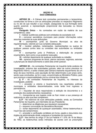 SEÇÃO VI
DAS COMISSÕES
ARTIGO 29 – A Câmara terá comissões permanentes e temporárias,
constituídas na forma e com as atribuições previstas no respectivo Regimento
ou no ato de que resultar a sua criação, assegurada na sua formação tanto
quanto possível, a representação proporcional das bancadas ou blocos
partidários.
Parágrafo Ùnico – As comissões em razão da matéria de sua
competência, cabe:
I – realizar audiências públicas com entidades da sociedade civil;
II – convocar secretários municipais para prestar informações sobre
assuntos inerentes às suas atribuições;
III – acompanhar, junto ao Governo Municipal, os atos de
regulamentação, velando por sua completa adequação;
IV – receber petições, reclamações, representações ou queixa de
qualquer pessoa contra atos ou omissões das autoridades ou entidades
públicas;
V – acompanhar junto à Prefeitura a elaboração da proposta
orçamentária, bem como a sua posterior execução;
VI – solicitar depoimento de qualquer autoridade ou cidadão;
VII – apreciar programas de obras, planos nacionais, regionais, setoriais
e plurianuais de desenvolvimento e sobre eles emitir parecer.
ARTIGO 30 – As comissões Parlamentar de Inquérito terão poderes de
investigação, próprios das autoridades judiciais, além de outros previstos no
Regimento Interno, e serão criadas pela Câmara mediante requerimento de um
terço de seus membros, para apuração de fato determinado e por prazo certo,
sendo suas conclusões, se for o caso, encaminhada ao Ministério Público, para
que promova a responsabilidade civil ou criminal dos infratores.
§ 1º - As comissões Parlamentar de Inquérito, no interesse da
investigação, poderão:
1 – proceder a vistoria e levantamento nas repartições públicas
municipais e entidades descentralizadas, onde terão livre ingresso e
permanência;
2 – requisitar de seus responsáveis a exibição de documentos e a
prestação dos esclarecimentos necessários;
3 – transportar-se aos lugares onde se fizer mister a sua presença ali
realizando os atos que lhes competirem.
§ 2º - No exercício de suas atribuições poderão, ainda, as Comissões
Parlamentar de Inquérito, por intermédio de seu Presidente:
1 – determinar as diligências que reputarem necessárias;
2 – requerer convocação de Secretários Municipal;
3 – tomar depoimento de quaisquer autoridades, intimar testemunhas e
inquiri-las sob compromisso;
4 – proceder a verificação contábeis em livros, papéis e documetos dos
órgãos da administração direta, autarquia e fundações do município.
§ 3º - Nos termos do artigo 3º da Lei Federal nº 1.579, de 18 de Março
de 1952, as testemunhas serão intimadas de acordo com as prescrições
14

 