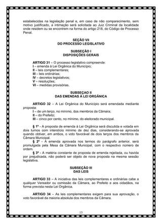 estabelecidas na legislação penal e, em caso de não comparecimento, sem
motivo justificado, a intimação será solicitada ao Juiz Criminal da localidade
onde residem ou se encontrem na forma do artigo 218, do Código de Processo
Penal.
SEÇÃO VII
DO PROCESSO LEGISLATIVO
SUBSEÇÃO I
DISPOSIÇÕES GERAIS
ARTIGO 31 – O processo legislativo compreende:
I – emenda à Lei Orgânica do Município;
II – leis complementares;
III – leis ordinárias;
IV – decretos legislativos;
V – resoluções;
VI – medidas provisórias.
SUBSEÇAO II
DAS EMENDAS À LEI ORGÂNICA
ARTIGO 32 – A Lei Orgânica do Município será emendada mediante
proposta:
I – de um terço, no mínimo, dos membros da Câmara;
II – do Prefeito;
III – cinco por cento, no mínimo, do eleitorado municipal.
§ 1º - A proposta de emenda à Lei Orgânica será discutida e votada em
dois turnos com interstício mínimo de dez dias, considerando-se aprovada
quando obtiver, em ambos, o voto favorável de dois terços dos membros da
Câmara Municipal.
§ 2º - A emenda aprovada nos termos do parágrafo anterior, será
promulgada pela Mesa da Câmara Municipal, com o respectivo número de
ordem.
§ 3º - A matéria constante de proposta de emenda rejeitada, ou havida
por prejudicada, não poderá ser objeto de nova proposta na mesma sessão
legislativa.
SUBSEÇÃO III
DAS LEIS
ARTIGO 33 – A iniciativa das leis complementares e ordinárias cabe a
qualquer Vereador ou comissão da Câmara, ao Prefeito e aos cidadãos, na
forma prevista nesta Lei Orgânica.
ARTIGO 34 – As leis complementares exigem para sua aprovação, o
voto favorável da maioria absoluta dos membros da Câmara.

15

 
